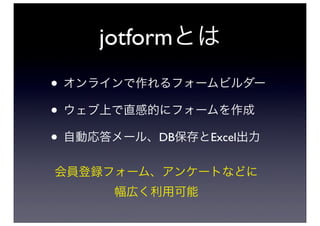 jotformとは
• オンラインで作れるフォームビルダー
• ウェブ上で直感的にフォームを作成
• 自動応答メール、DB保存とExcel出力
会員登録フォーム、アンケートなどに
      幅広く利用可能
 