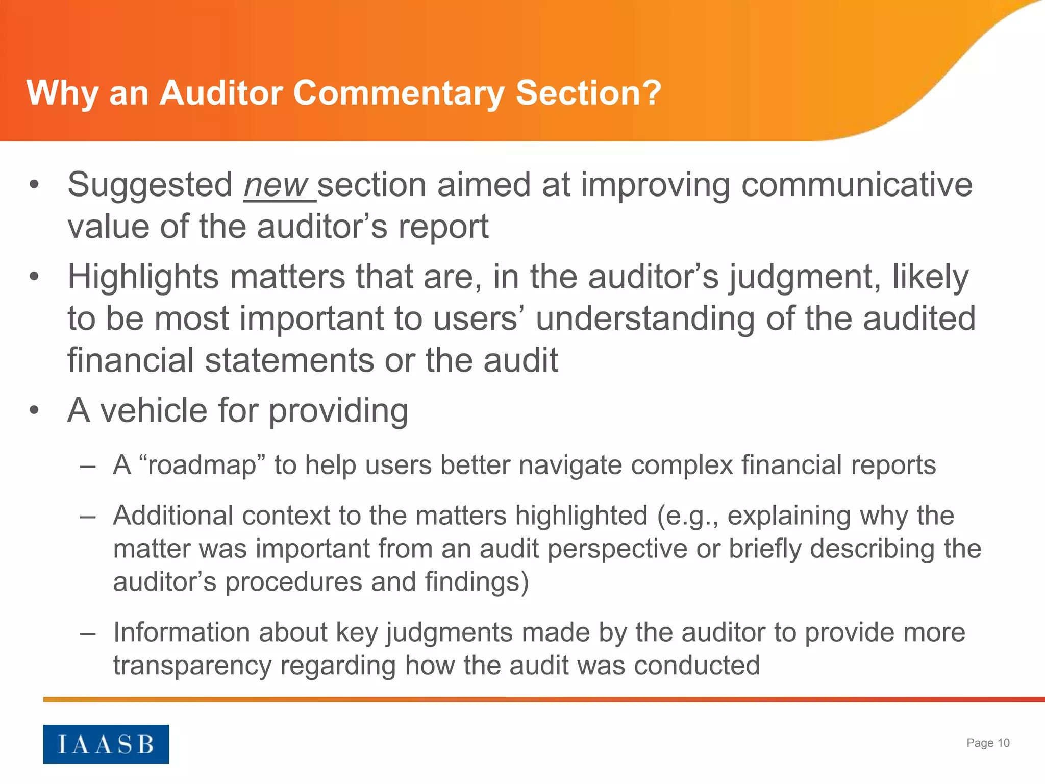 Why an Auditor Commentary Section?

• Suggested new section aimed at improving communicative
  value of the auditor’s report
• Highlights matters that are, in the auditor’s judgment, likely
  to be most important to users’ understanding of the audited
  financial statements or the audit
• A vehicle for providing
   – A “roadmap” to help users better navigate complex financial reports
   – Additional context to the matters highlighted (e.g., explaining why the
     matter was important from an audit perspective or briefly describing the
     auditor’s procedures and findings)
   – Information about key judgments made by the auditor to provide more
     transparency regarding how the audit was conducted

                                                                           Page 10
 