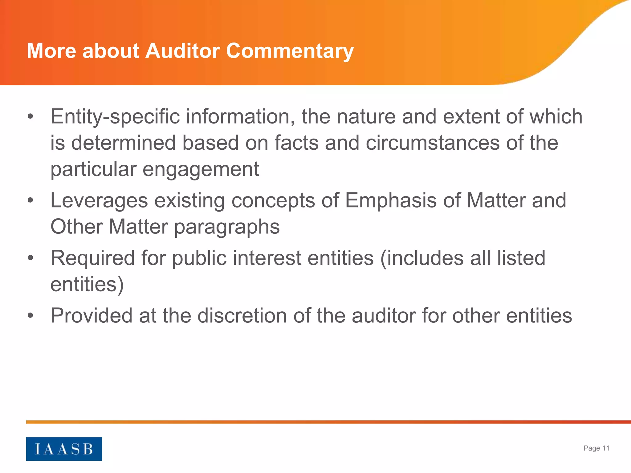 More about Auditor Commentary


• Entity-specific information, the nature and extent of which
  is determined based on facts and circumstances of the
  particular engagement
• Leverages existing concepts of Emphasis of Matter and
  Other Matter paragraphs
• Required for public interest entities (includes all listed
  entities)
• Provided at the discretion of the auditor for other entities




                                                                 Page 11
 