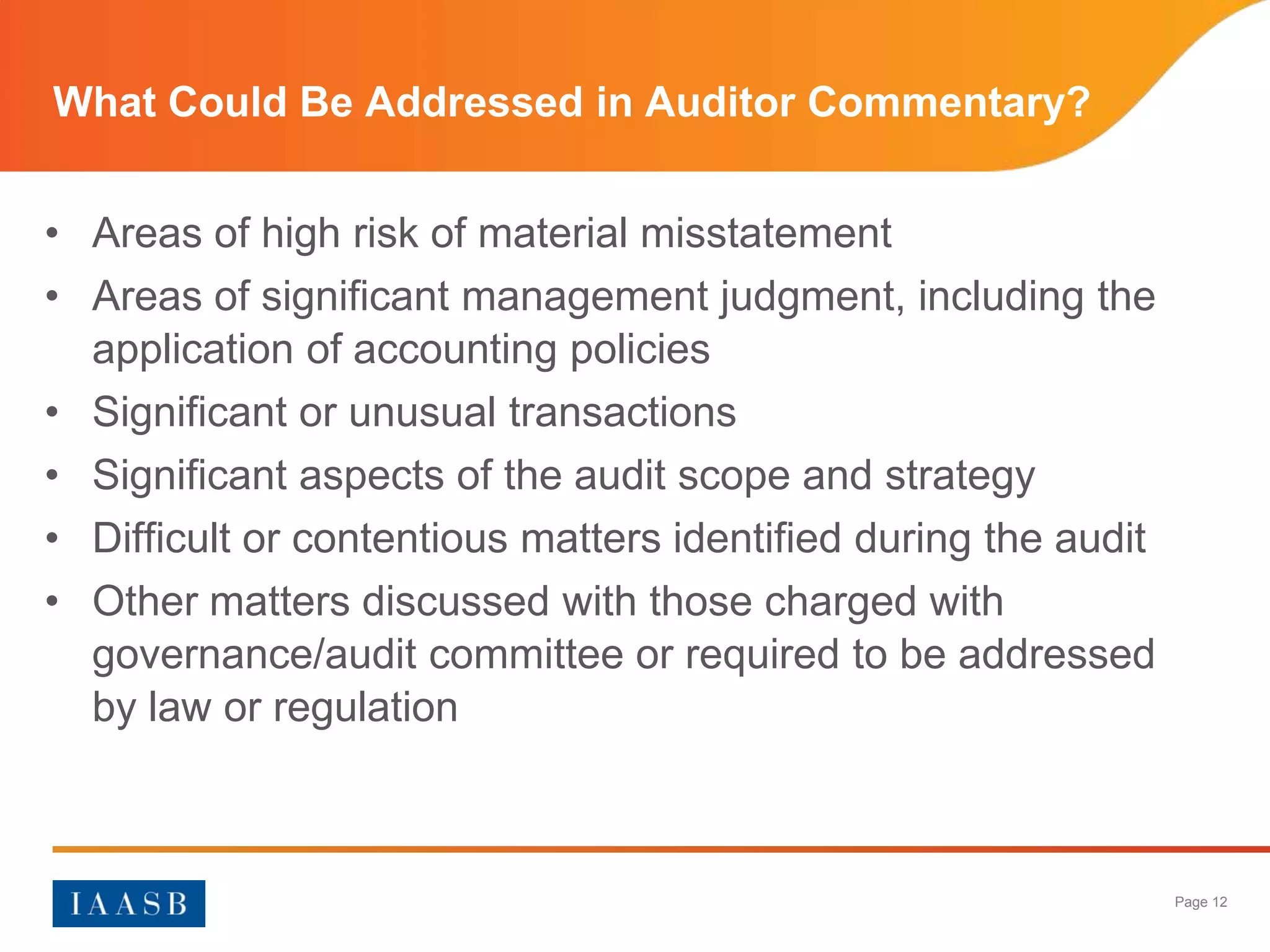 What Could Be Addressed in Auditor Commentary?


• Areas of high risk of material misstatement
• Areas of significant management judgment, including the
  application of accounting policies
• Significant or unusual transactions
• Significant aspects of the audit scope and strategy
• Difficult or contentious matters identified during the audit
• Other matters discussed with those charged with
  governance/audit committee or required to be addressed
  by law or regulation



                                                                 Page 12
 
