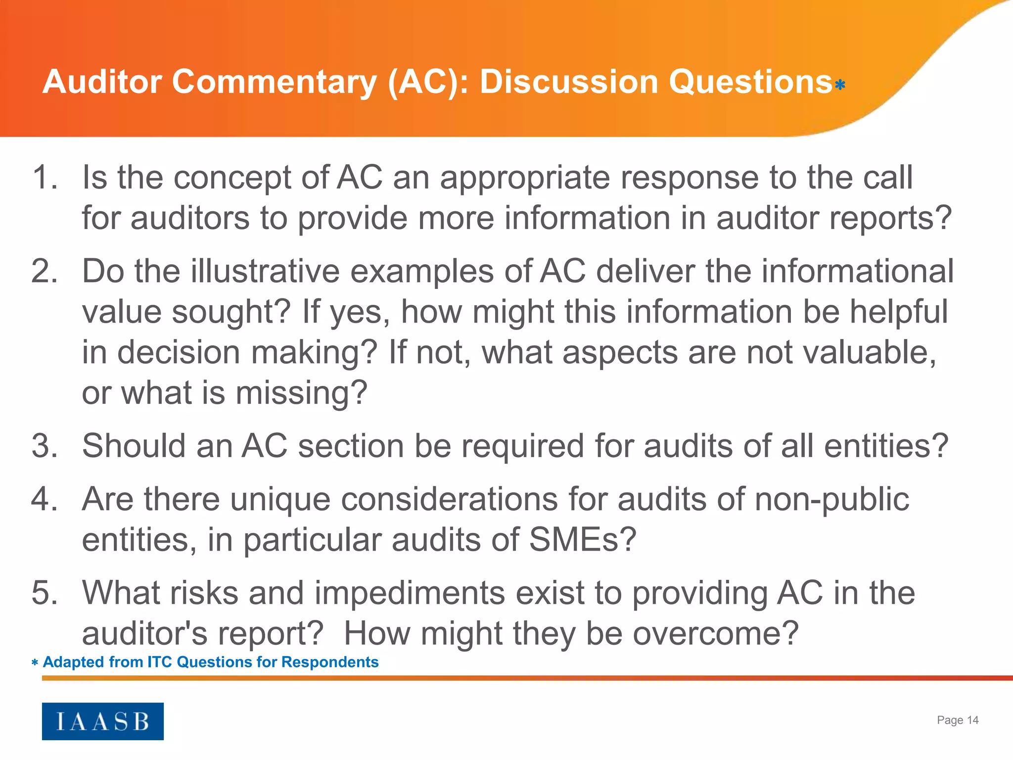 Auditor Commentary (AC): Discussion Questions

1. Is the concept of AC an appropriate response to the call
   for auditors to provide more information in auditor reports?
2. Do the illustrative examples of AC deliver the informational
   value sought? If yes, how might this information be helpful
   in decision making? If not, what aspects are not valuable,
   or what is missing?
3. Should an AC section be required for audits of all entities?
4. Are there unique considerations for audits of non-public
   entities, in particular audits of SMEs?
5. What risks and impediments exist to providing AC in the
   auditor's report? How might they be overcome?
 Adapted from ITC Questions for Respondents


                                                              Page 14
 