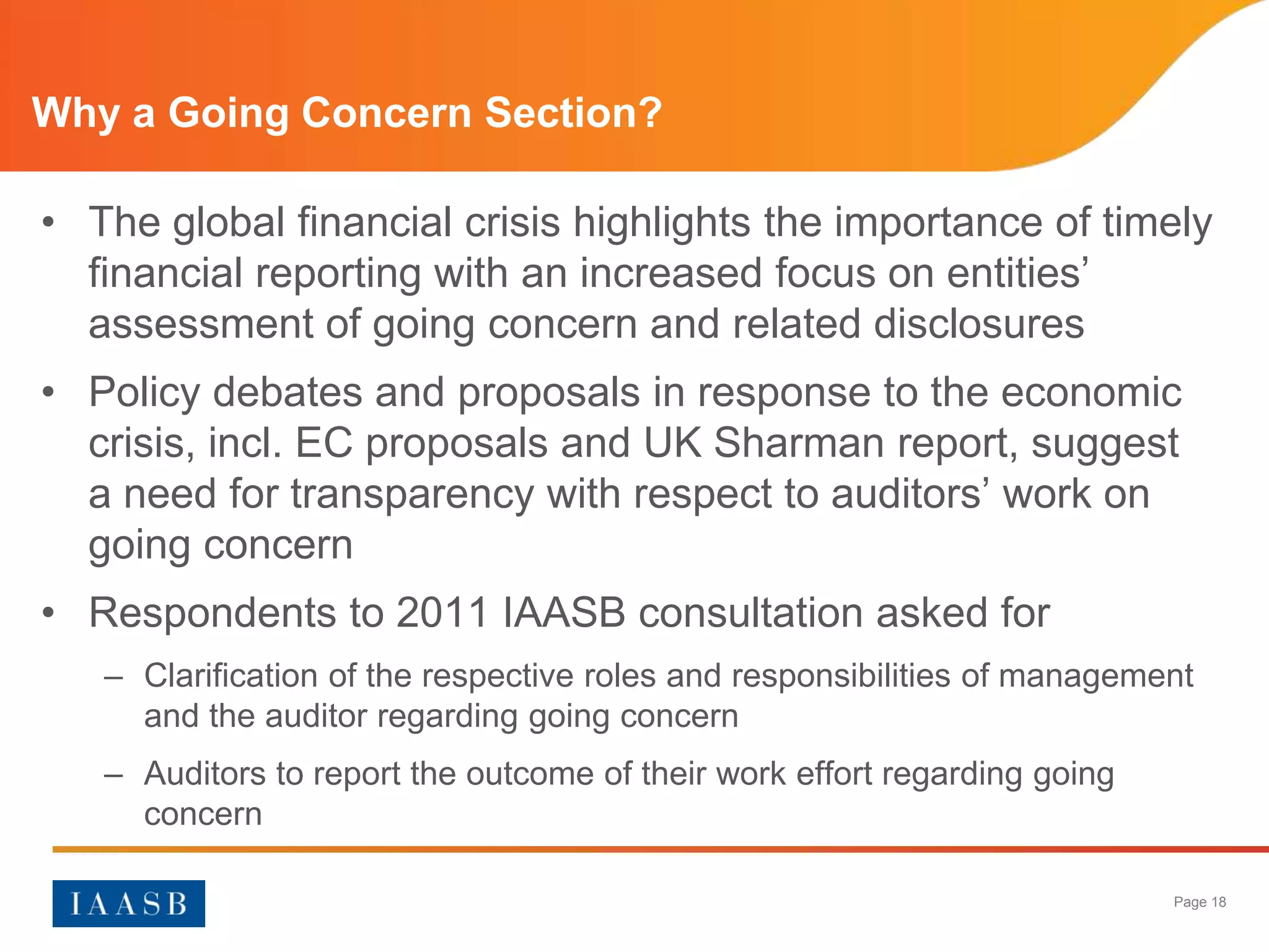 Why a Going Concern Section?

• The global financial crisis highlights the importance of timely
  financial reporting with an increased focus on entities’
  assessment of going concern and related disclosures
• Policy debates and proposals in response to the economic
  crisis, incl. EC proposals and UK Sharman report, suggest
  a need for transparency with respect to auditors’ work on
  going concern
• Respondents to 2011 IAASB consultation asked for
   – Clarification of the respective roles and responsibilities of management
     and the auditor regarding going concern
   – Auditors to report the outcome of their work effort regarding going
     concern

                                                                           Page 18
 