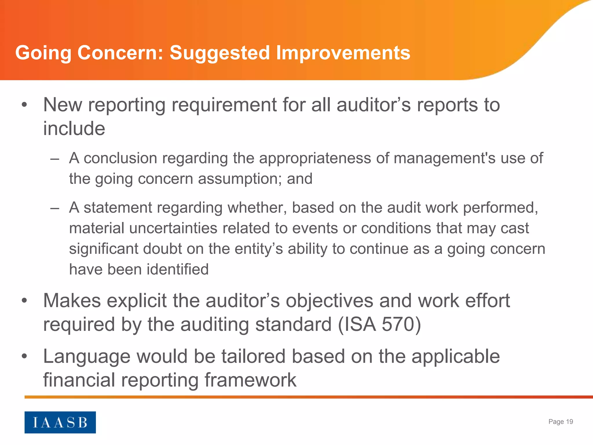 Going Concern: Suggested Improvements

• New reporting requirement for all auditor’s reports to
  include
   – A conclusion regarding the appropriateness of management's use of
     the going concern assumption; and
   – A statement regarding whether, based on the audit work performed,
     material uncertainties related to events or conditions that may cast
     significant doubt on the entity’s ability to continue as a going concern
     have been identified

• Makes explicit the auditor’s objectives and work effort
  required by the auditing standard (ISA 570)
• Language would be tailored based on the applicable
  financial reporting framework
                                                                                Page 19
 