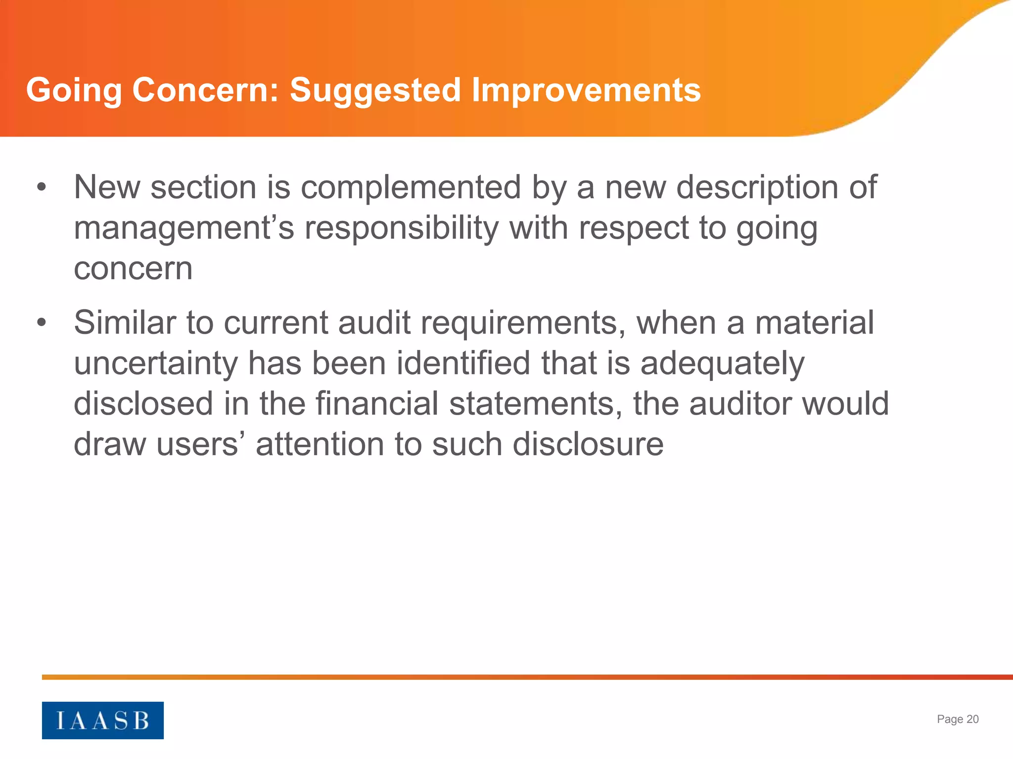 Going Concern: Suggested Improvements

• New section is complemented by a new description of
  management’s responsibility with respect to going
  concern
• Similar to current audit requirements, when a material
  uncertainty has been identified that is adequately
  disclosed in the financial statements, the auditor would
  draw users’ attention to such disclosure




                                                             Page 20
 