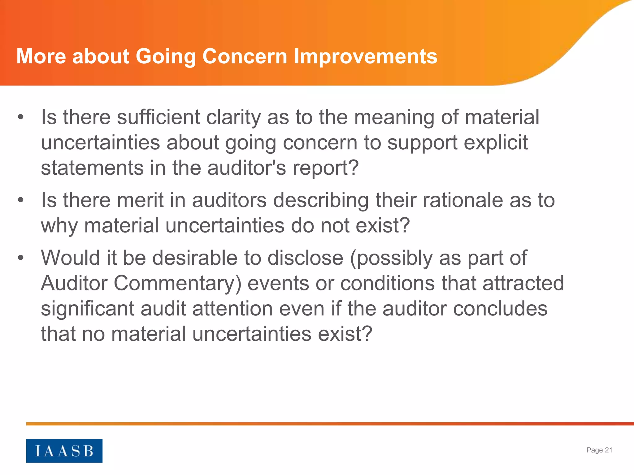 More about Going Concern Improvements

• Is there sufficient clarity as to the meaning of material
  uncertainties about going concern to support explicit
  statements in the auditor's report?
• Is there merit in auditors describing their rationale as to
  why material uncertainties do not exist?
• Would it be desirable to disclose (possibly as part of
  Auditor Commentary) events or conditions that attracted
  significant audit attention even if the auditor concludes
  that no material uncertainties exist?




                                                                Page 21
 