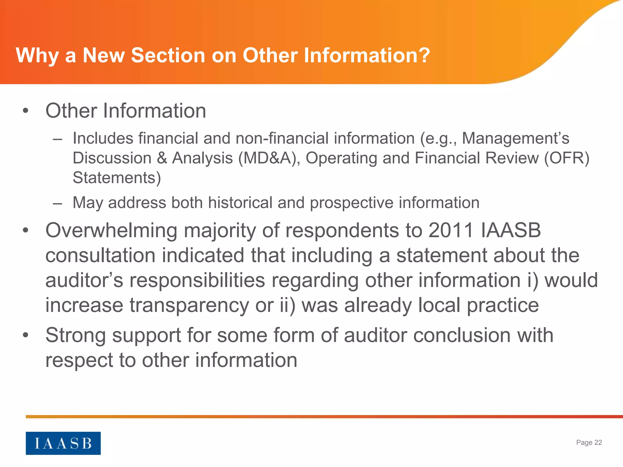 Why a New Section on Other Information?

• Other Information
   – Includes financial and non-financial information (e.g., Management’s
     Discussion & Analysis (MD&A), Operating and Financial Review (OFR)
     Statements)
   – May address both historical and prospective information
• Overwhelming majority of respondents to 2011 IAASB
  consultation indicated that including a statement about the
  auditor’s responsibilities regarding other information i) would
  increase transparency or ii) was already local practice
• Strong support for some form of auditor conclusion with
  respect to other information


                                                                       Page 22
 