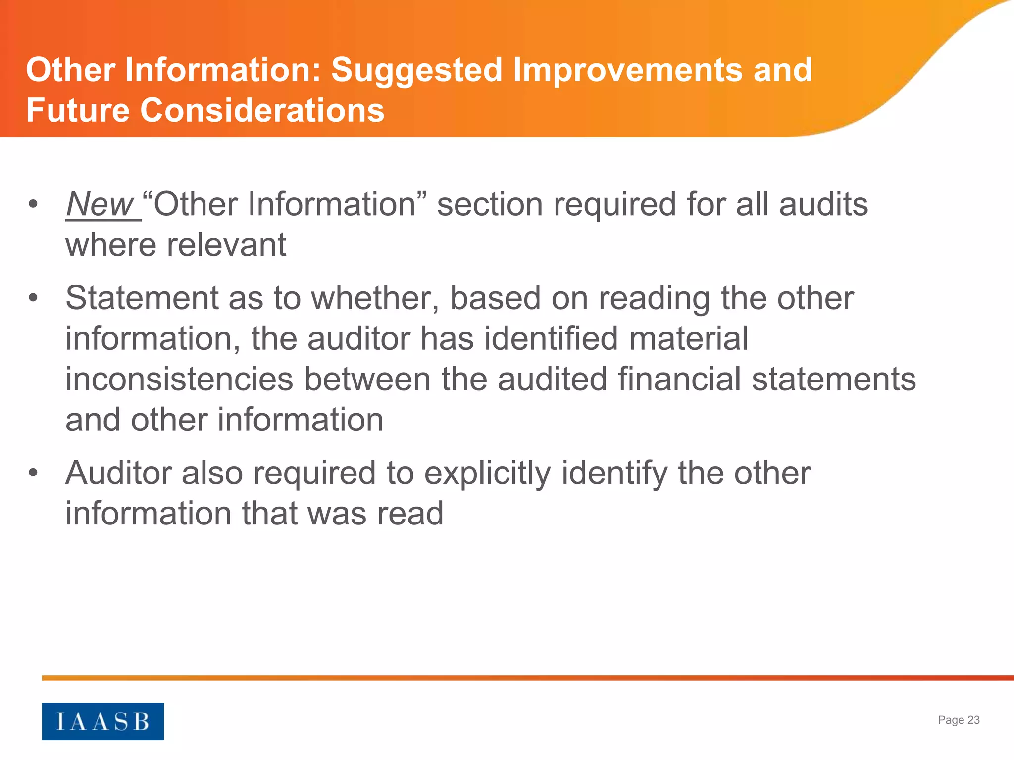 Other Information: Suggested Improvements and
Future Considerations

• New “Other Information” section required for all audits
  where relevant
• Statement as to whether, based on reading the other
  information, the auditor has identified material
  inconsistencies between the audited financial statements
  and other information
• Auditor also required to explicitly identify the other
  information that was read




                                                             Page 23
 