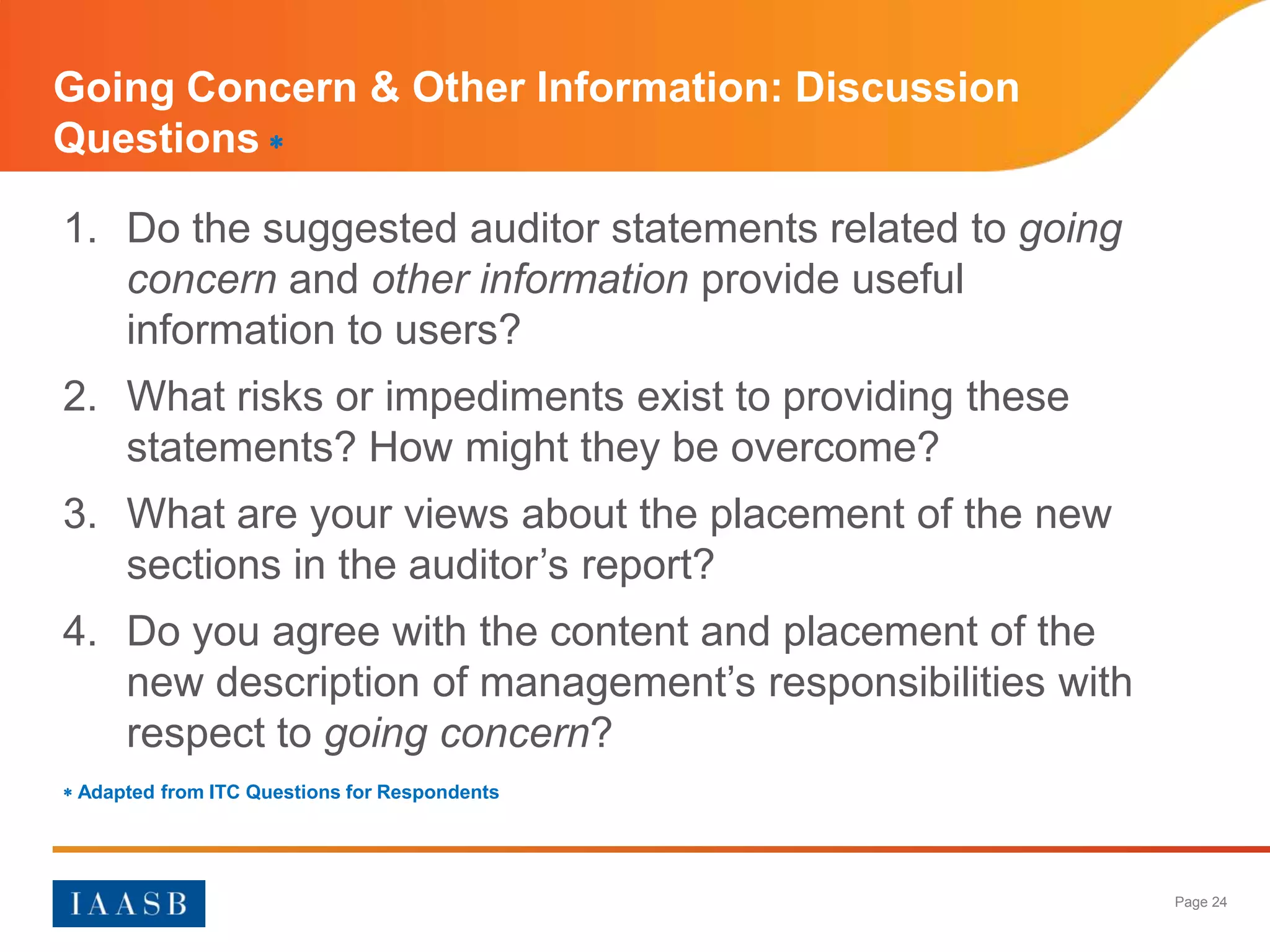 Going Concern & Other Information: Discussion
Questions 

1. Do the suggested auditor statements related to going
   concern and other information provide useful
   information to users?
2. What risks or impediments exist to providing these
   statements? How might they be overcome?
3. What are your views about the placement of the new
   sections in the auditor’s report?
4. Do you agree with the content and placement of the
   new description of management’s responsibilities with
   respect to going concern?
 Adapted from ITC Questions for Respondents




                                                           Page 24
 