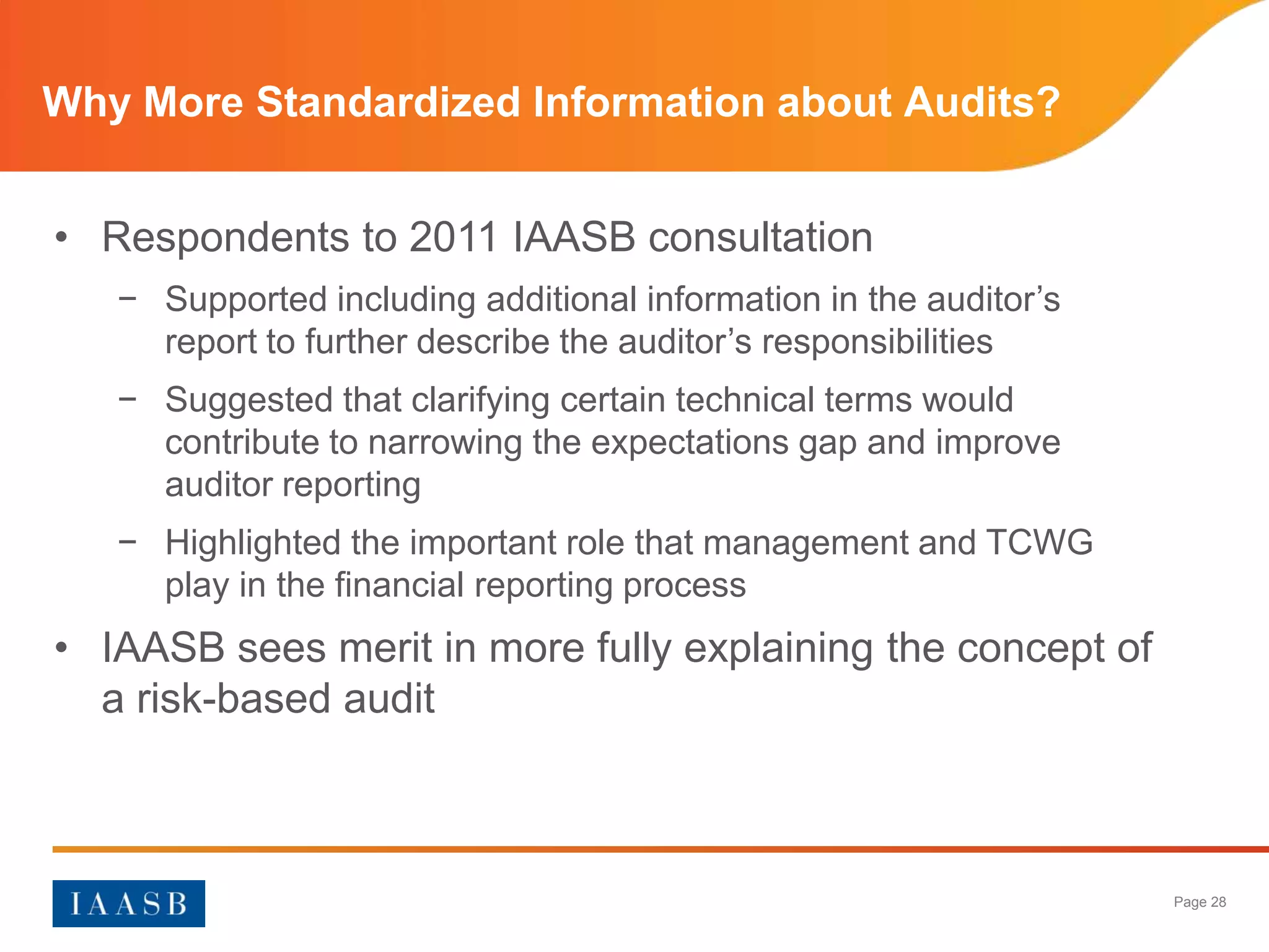 Why More Standardized Information about Audits?


• Respondents to 2011 IAASB consultation
   − Supported including additional information in the auditor’s
     report to further describe the auditor’s responsibilities
   − Suggested that clarifying certain technical terms would
     contribute to narrowing the expectations gap and improve
     auditor reporting
   − Highlighted the important role that management and TCWG
     play in the financial reporting process
• IAASB sees merit in more fully explaining the concept of
  a risk-based audit



                                                                   Page 28
 