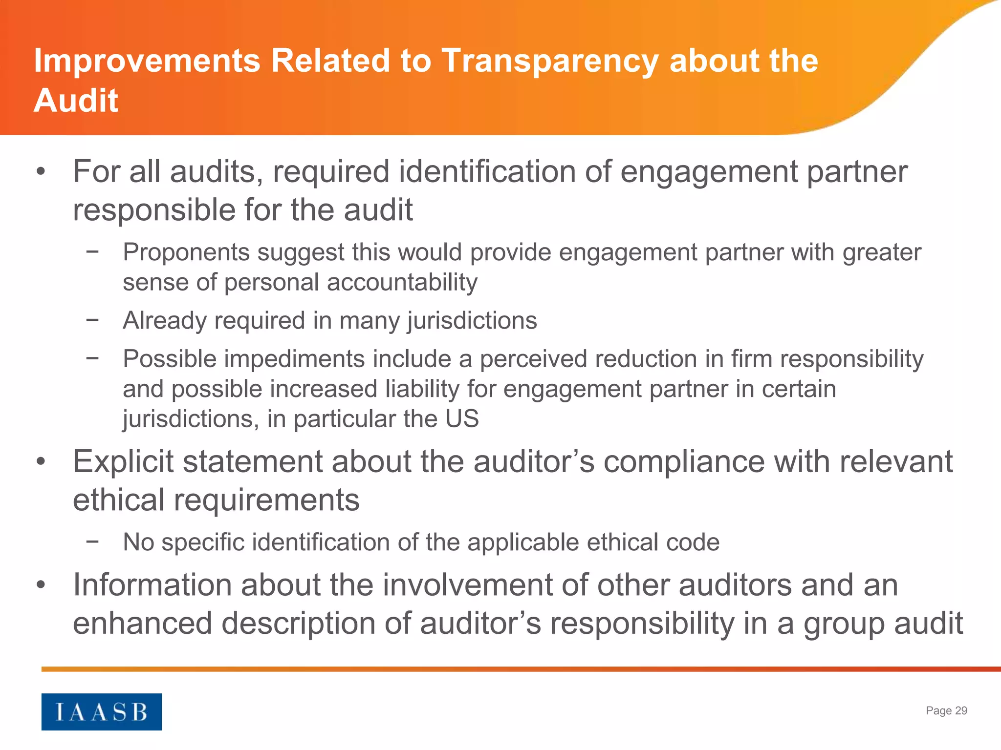 Improvements Related to Transparency about the
Audit

• For all audits, required identification of engagement partner
  responsible for the audit
   − Proponents suggest this would provide engagement partner with greater
     sense of personal accountability
   − Already required in many jurisdictions
   − Possible impediments include a perceived reduction in firm responsibility
     and possible increased liability for engagement partner in certain
     jurisdictions, in particular the US
• Explicit statement about the auditor’s compliance with relevant
  ethical requirements
   − No specific identification of the applicable ethical code
• Information about the involvement of other auditors and an
  enhanced description of auditor’s responsibility in a group audit

                                                                                 Page 29
 