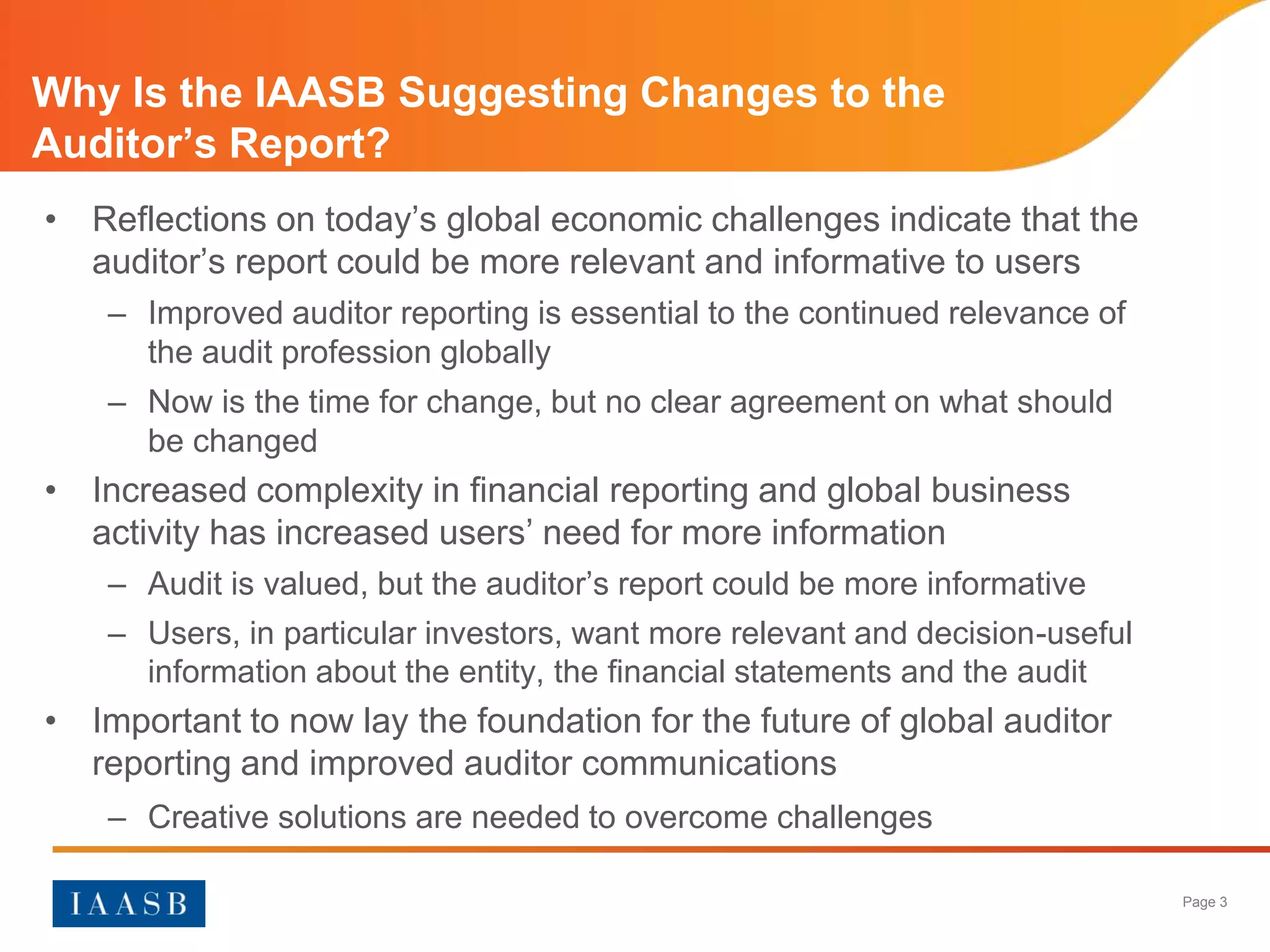 Why Is the IAASB Suggesting Changes to the
Auditor’s Report?
• Reflections on today’s global economic challenges indicate that the
  auditor’s report could be more relevant and informative to users
    – Improved auditor reporting is essential to the continued relevance of
      the audit profession globally
    – Now is the time for change, but no clear agreement on what should
      be changed
• Increased complexity in financial reporting and global business
  activity has increased users’ need for more information
    – Audit is valued, but the auditor’s report could be more informative
    – Users, in particular investors, want more relevant and decision-useful
      information about the entity, the financial statements and the audit
• Important to now lay the foundation for the future of global auditor
  reporting and improved auditor communications
    – Creative solutions are needed to overcome challenges

                                                                               Page 3
 