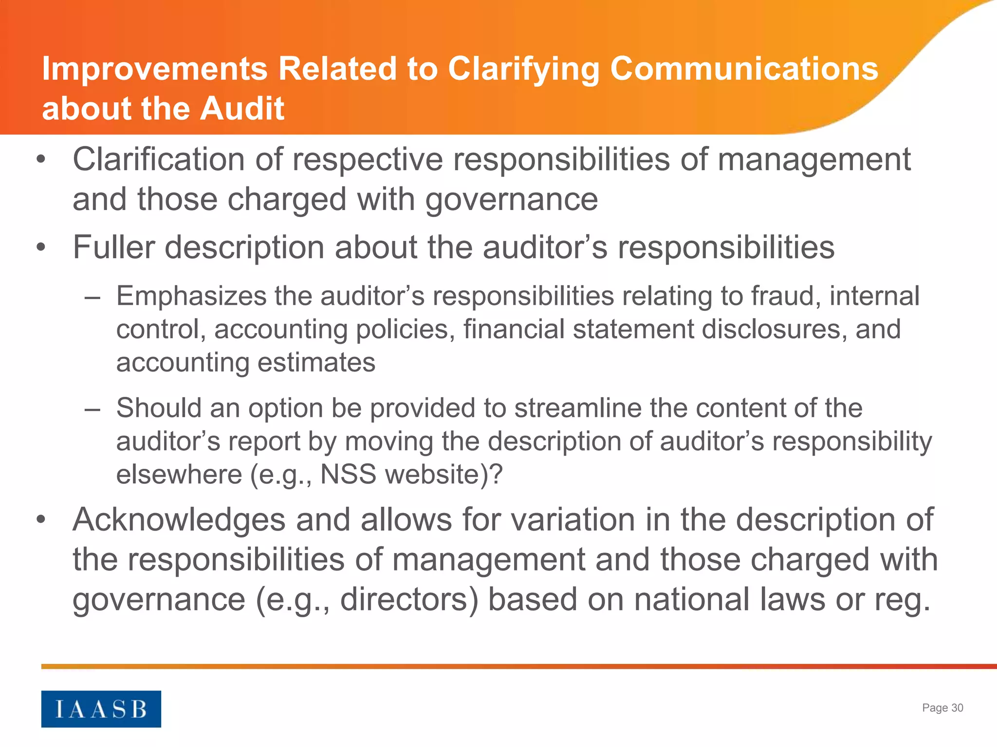 Improvements Related to Clarifying Communications
about the Audit
• Clarification of respective responsibilities of management
  and those charged with governance
• Fuller description about the auditor’s responsibilities
   – Emphasizes the auditor’s responsibilities relating to fraud, internal
     control, accounting policies, financial statement disclosures, and
     accounting estimates
   – Should an option be provided to streamline the content of the
     auditor’s report by moving the description of auditor’s responsibility
     elsewhere (e.g., NSS website)?
• Acknowledges and allows for variation in the description of
  the responsibilities of management and those charged with
  governance (e.g., directors) based on national laws or reg.


                                                                             Page 30
 