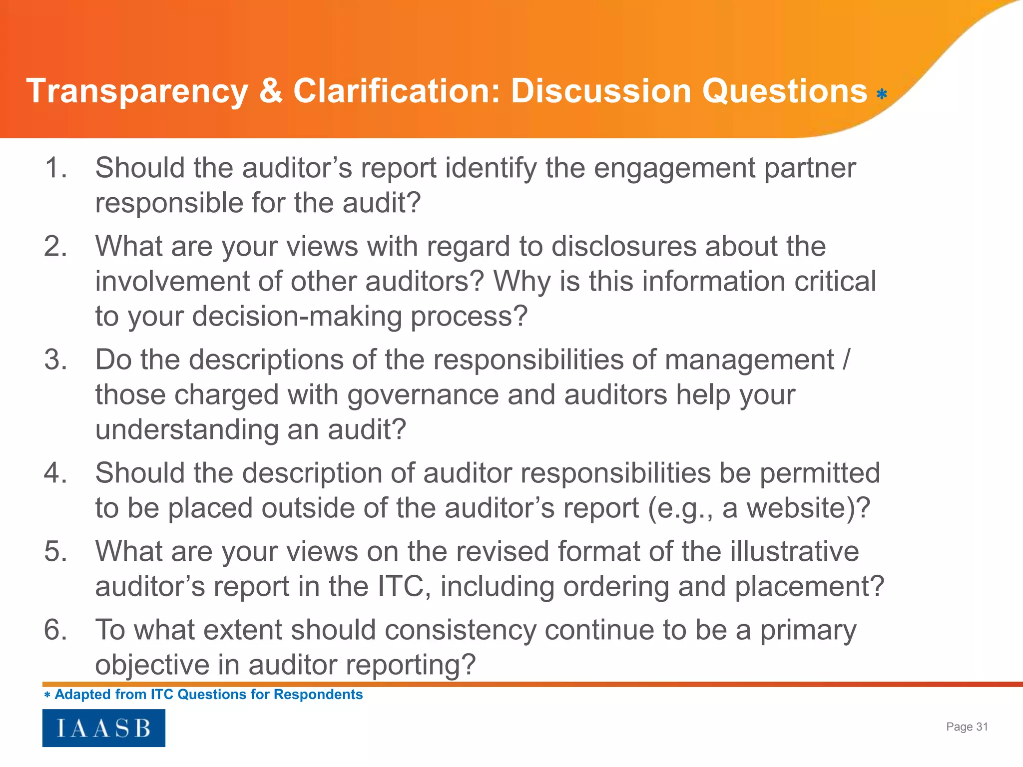 Transparency & Clarification: Discussion Questions 

 1. Should the auditor’s report identify the engagement partner
    responsible for the audit?
 2. What are your views with regard to disclosures about the
    involvement of other auditors? Why is this information critical
    to your decision-making process?
 3. Do the descriptions of the responsibilities of management /
    those charged with governance and auditors help your
    understanding an audit?
 4. Should the description of auditor responsibilities be permitted
    to be placed outside of the auditor’s report (e.g., a website)?
 5. What are your views on the revised format of the illustrative
    auditor’s report in the ITC, including ordering and placement?
 6. To what extent should consistency continue to be a primary
    objective in auditor reporting?
  Adapted from ITC Questions for Respondents

                                                                      Page 31
 