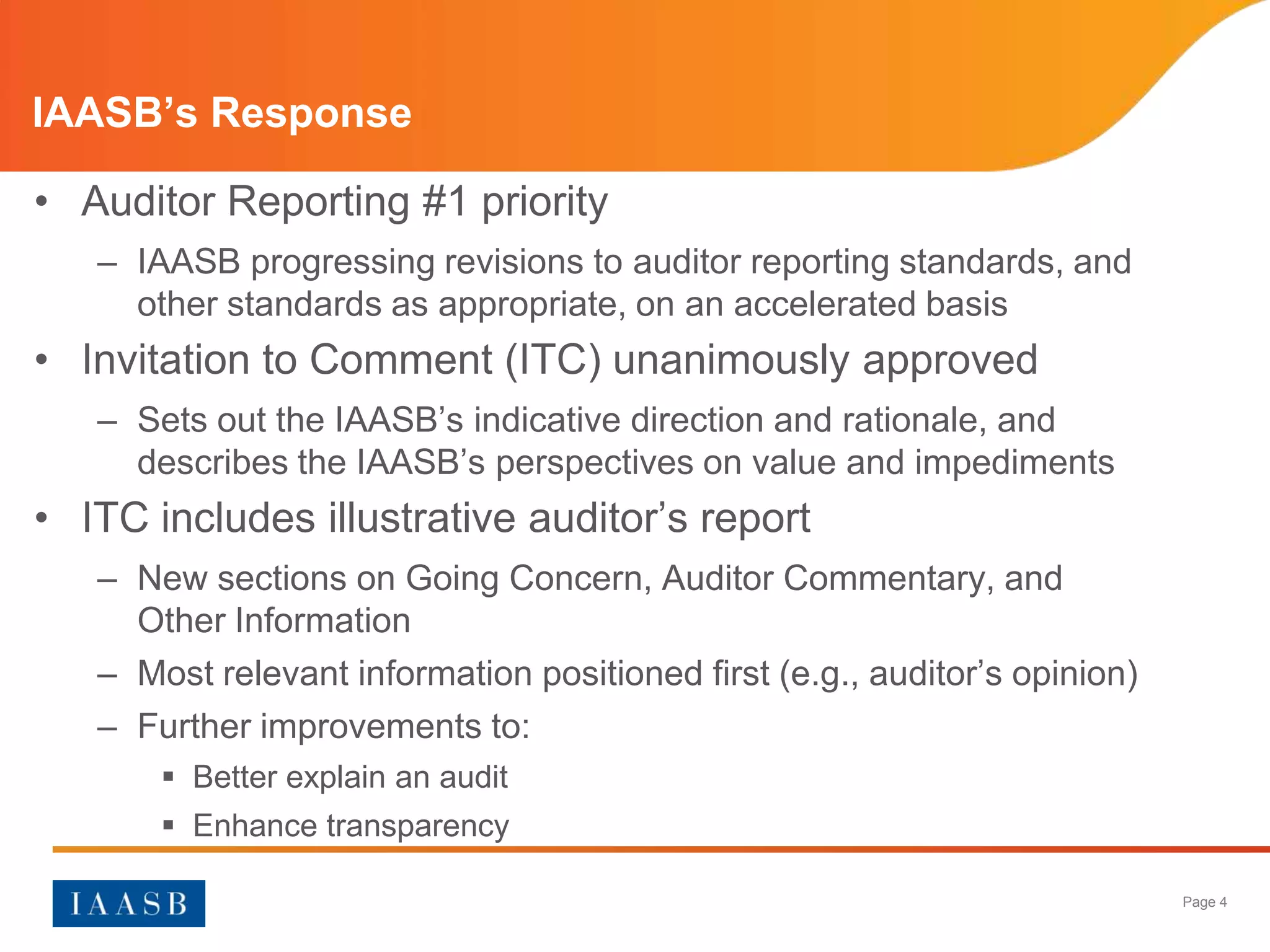 IAASB’s Response

• Auditor Reporting #1 priority
   – IAASB progressing revisions to auditor reporting standards, and
     other standards as appropriate, on an accelerated basis
• Invitation to Comment (ITC) unanimously approved
   – Sets out the IAASB’s indicative direction and rationale, and
     describes the IAASB’s perspectives on value and impediments
• ITC includes illustrative auditor’s report
   – New sections on Going Concern, Auditor Commentary, and
     Other Information
   – Most relevant information positioned first (e.g., auditor’s opinion)
   – Further improvements to:
        Better explain an audit
        Enhance transparency

                                                                            Page 4
 