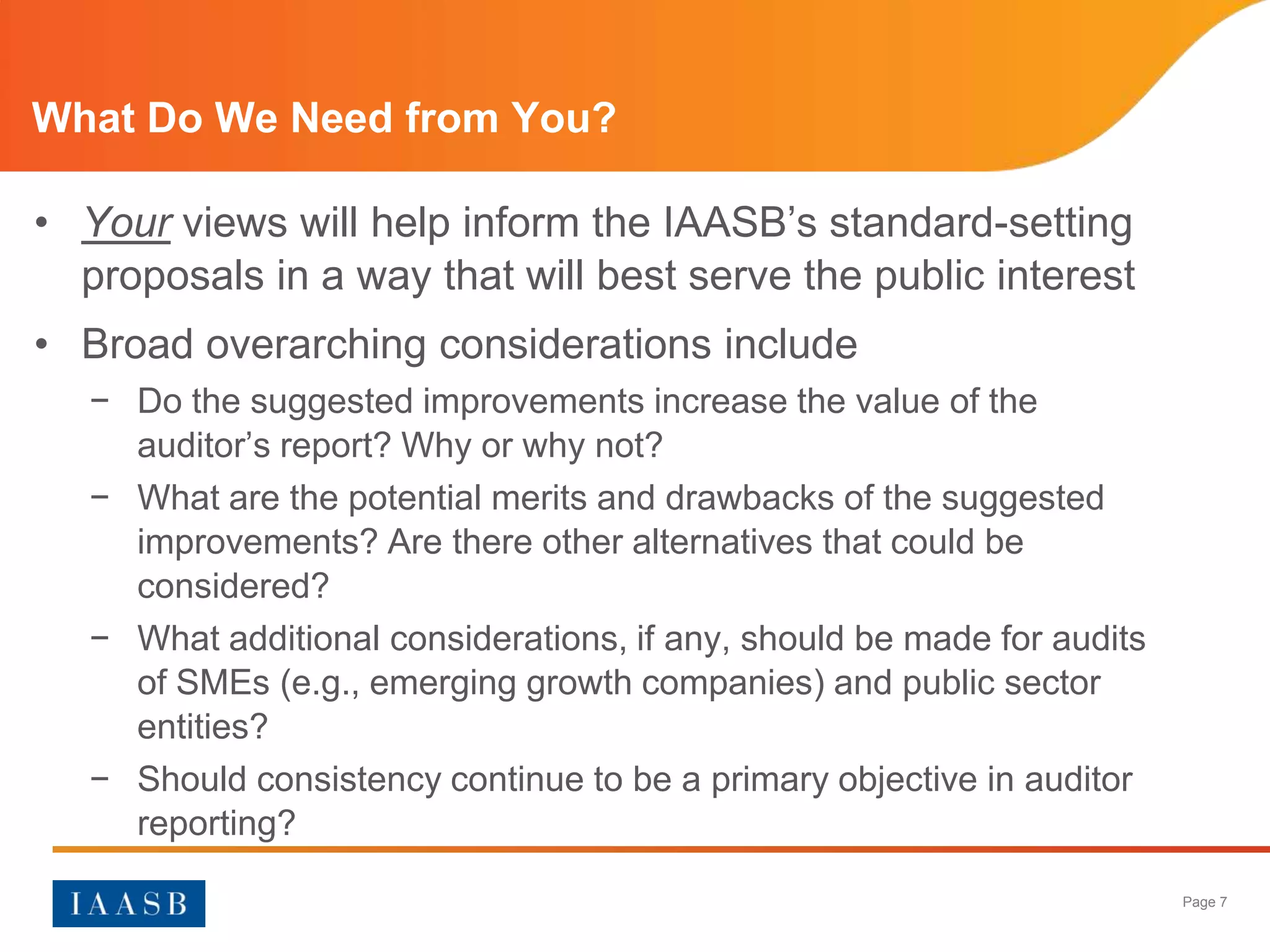 What Do We Need from You?

• Your views will help inform the IAASB’s standard-setting
  proposals in a way that will best serve the public interest
• Broad overarching considerations include
   − Do the suggested improvements increase the value of the
     auditor’s report? Why or why not?
   − What are the potential merits and drawbacks of the suggested
     improvements? Are there other alternatives that could be
     considered?
   − What additional considerations, if any, should be made for audits
     of SMEs (e.g., emerging growth companies) and public sector
     entities?
   − Should consistency continue to be a primary objective in auditor
     reporting?

                                                                         Page 7
 