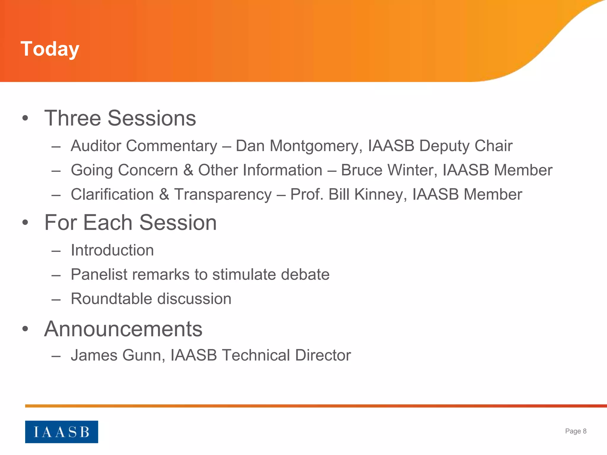 Today


• Three Sessions
  – Auditor Commentary – Dan Montgomery, IAASB Deputy Chair
  – Going Concern & Other Information – Bruce Winter, IAASB Member
  – Clarification & Transparency – Prof. Bill Kinney, IAASB Member
• For Each Session
  – Introduction
  – Panelist remarks to stimulate debate
  – Roundtable discussion

• Announcements
  – James Gunn, IAASB Technical Director



                                                                     Page 8
 