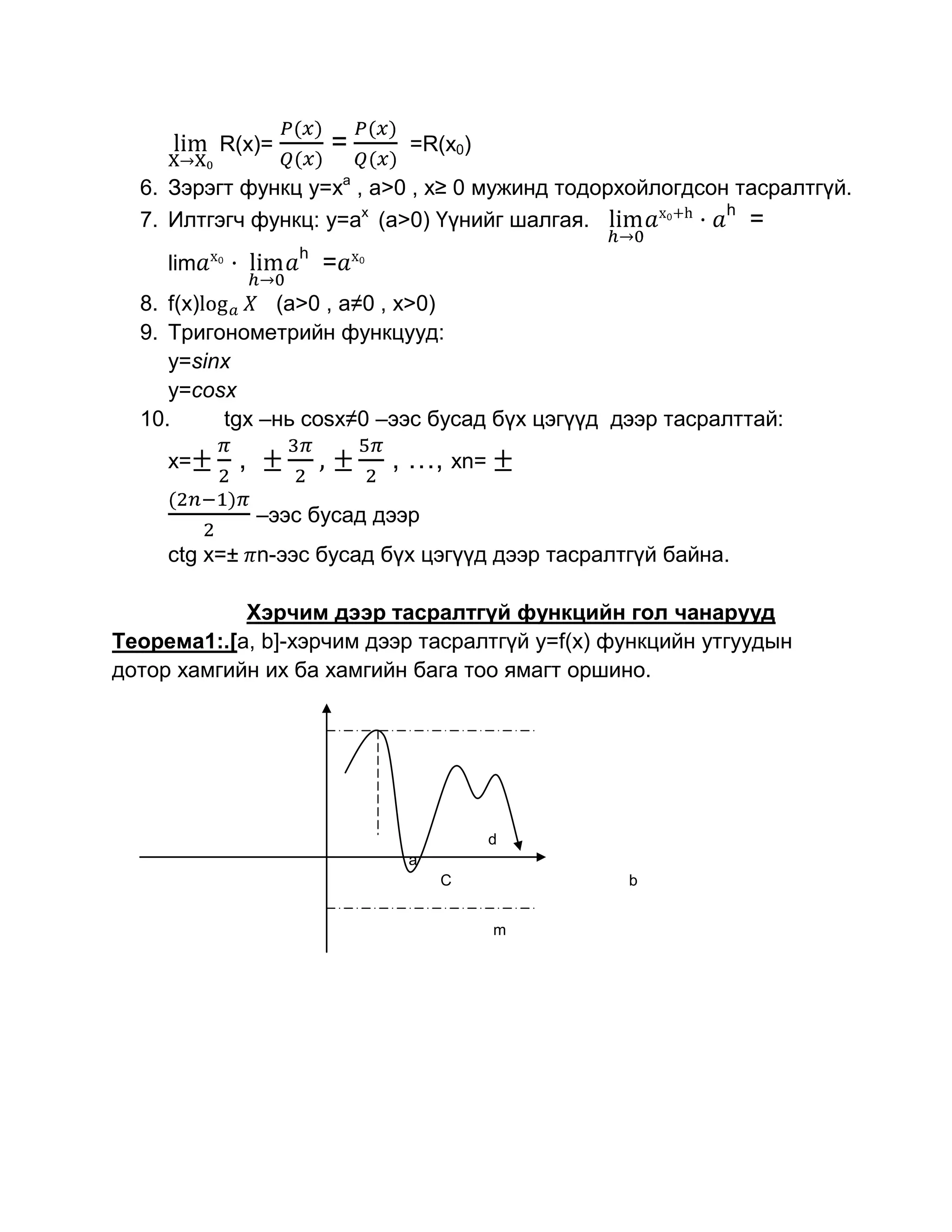 R(x)=       =      =R(x0)

  6. Зэрэгт функц y=xa , a>0 , x≥ 0 мужинд тодорхойлогдсон тасралтгүй.
                                                          h
  7. Илтгэгч функц: y=ax (a>0) Үүнийг шалгая.               =
                   h
     lim               =
  8. f(x)      (a>0 , a≠0 , x>0)
  9. Тригонометрийн функцууд:
     y=sinx
     y=cosx
  10.     tgx –нь cosx≠0 –ээс бусад бүх цэгүүд дээр тасралттай:
     x=     ,               , …, xn=
                –ээс бусад дээр
     ctg x=± n-ээс бусад бүх цэгүүд дээр тасралтгүй байна.

            Хэрчим дээр тасралтгүй функцийн гол чанарууд
Теорема1:.[a, b]-хэрчим дээр тасралтгүй y=f(x) функцийн утгуудын
дотор хамгийн их ба хамгийн бага тоо ямагт оршино.




                                       d
                             а
                                  C             b


                                       m
 