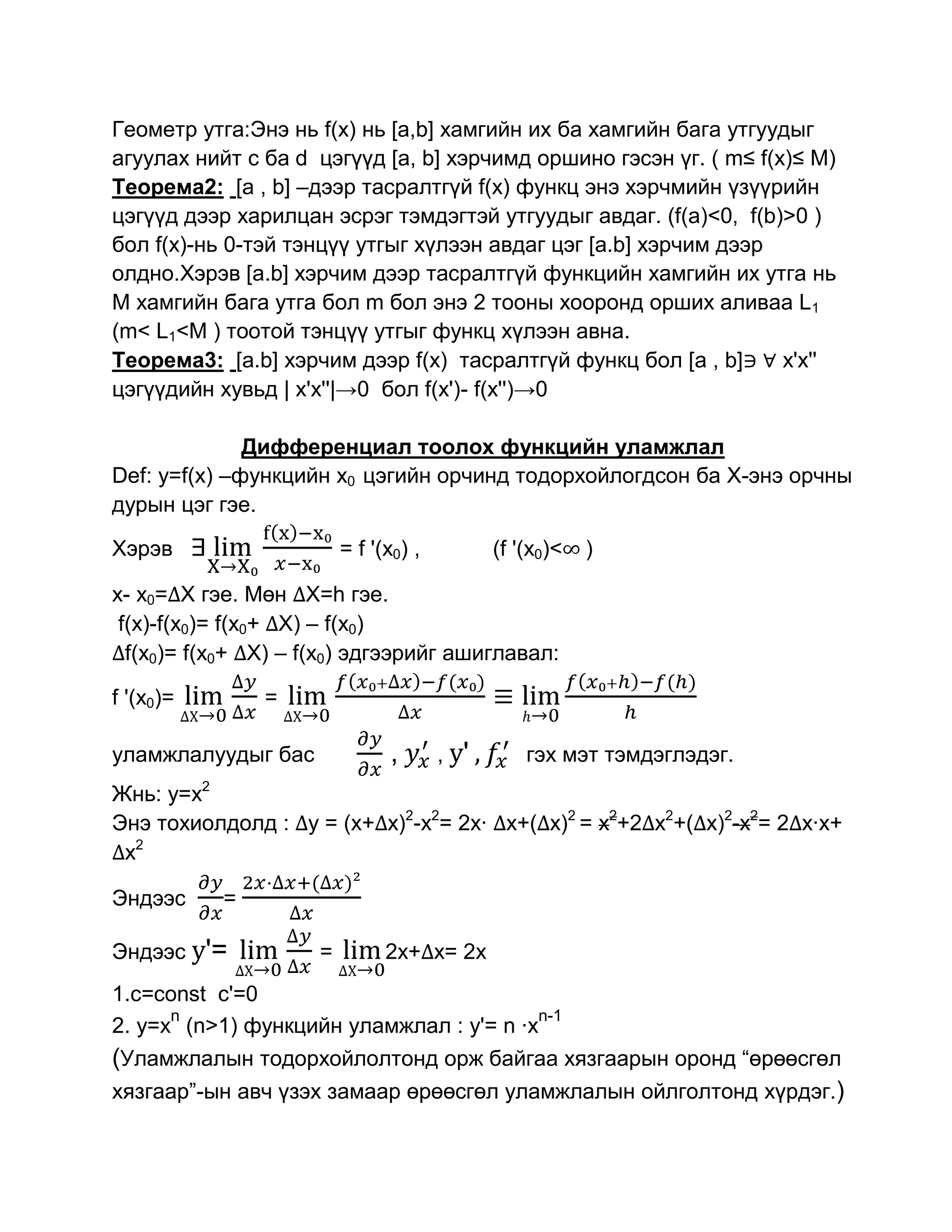 Геометр утга:Энэ нь f(x) нь [a,b] хамгийн их ба хамгийн бага утгуудыг
агуулах нийт с ба d цэгүүд [a, b] хэрчимд оршино гэсэн үг. ( m≤ f(x)≤ M)
Теорема2: [a , b] –дээр тасралтгүй f(x) функц энэ хэрчмийн үзүүрийн
цэгүүд дээр харилцан эсрэг тэмдэгтэй утгуудыг авдаг. (f(a)<0, f(b)>0 )
бол f(x)-нь 0-тэй тэнцүү утгыг хүлээн авдаг цэг [a.b] хэрчим дээр
олдно.Хэрэв [a.b] хэрчим дээр тасралтгүй функцийн хамгийн их утга нь
M хамгийн бага утга бол m бол энэ 2 тооны хооронд орших аливаа L1
(m< L1<M ) тоотой тэнцүү утгыг функц хүлээн авна.
Теорема3: [a.b] хэрчим дээр f(x) тасралтгүй функц бол [a , b]      x'x''
цэгүүдийн хувьд | x'x''|→0 бол f(x')- f(x'')→0

              Дифференциал тоолох функцийн уламжлал
Def: y=f(x) –функцийн x0 цэгийн орчинд тодорхойлогдсон ба Х-энэ орчны
дурын цэг гэе.

Хэрэв                    = f '(x0) ,          (f '(x0)<   )

x- x0= X гэе. Мөн X=h гэе.
 f(x)-f(x0)= f(x0+ X) – f(x0)
  f(x0)= f(x0+ X) – f(x0) эдгээрийг ашиглавал:

f '(x0)=       =

уламжлалуудыг бас              ,       , y'       гэх мэт тэмдэглэдэг.
Жнь: y=x2
Энэ тохиолдолд : у = (x+ x)2-x2= 2x· x+( x)2 = x2+2 x2+( x)2-x2= 2 x·x+
 x2

Эндээс     =

Эндээс y'=           =         2x+ x= 2x
1.c=const c'=0
      n                                  n-1
2. y=x (n>1) функцийн уламжлал : y'= n ·x
(Уламжлалын тодорхойлолтонд орж байгаа хязгаарын оронд “өрөөсгөл
хязгаар”-ын авч үзэх замаар өрөөсгөл уламжлалын ойлголтонд хүрдэг.)
 