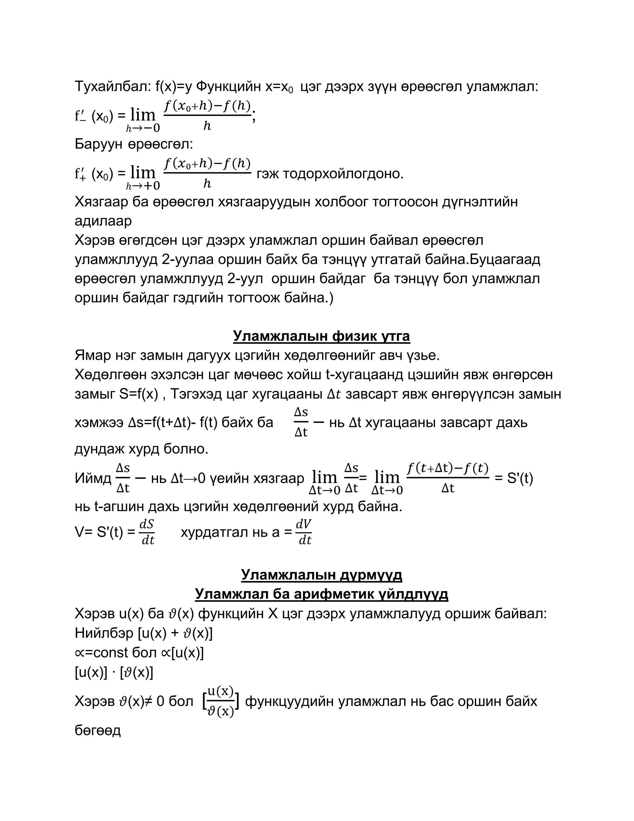 Тухайлбал: f(x)=y Функцийн x=x0 цэг дээрх зүүн өрөөсгөл уламжлал:

  (x0) =                    ;
Баруун өрөөсгөл:

  (x0) =                        гэж тодорхойлогдоно.
Хязгаар ба өрөөсгөл хязгааруудын холбоог тогтоосон дүгнэлтийн
адилаар
Хэрэв өгөгдсөн цэг дээрх уламжлал оршин байвал өрөөсгөл
уламжллууд 2-уулаа оршин байх ба тэнцүү утгатай байна.Буцаагаад
өрөөсгөл уламжллууд 2-уул оршин байдаг ба тэнцүү бол уламжлал
оршин байдаг гэдгийн тогтоож байна.)

                        Уламжлалын физик утга
Ямар нэг замын дагуух цэгийн хөдөлгөөнийг авч үзье.
Хөдөлгөөн эхэлсэн цаг мөчөөс хойш t-хугацаанд цэшийн явж өнгөрсөн
замыг S=f(x) , Тэгэхэд цаг хугацааны  завсарт явж өнгөрүүлсэн замын
хэмжээ s=f(t+ t)- f(t) байх ба         – нь   t хугацааны завсарт дахь
дундаж хурд болно.

Иймд       – нь   t→0 үеийн хязгаар           =                  = S'(t)
нь t-агшин дахь цэгийн хөдөлгөөний хурд байна.
V= S'(t) =        хурдатгал нь а =

                       Уламжлалын дүрмүүд
                 Уламжлал ба арифметик үйлдлүүд
Хэрэв u(x) ба (x) функцийн Х цэг дээрх уламжлалууд оршиж байвал:
Нийлбэр [u(x) + (x)]
  =const бол [u(x)]
[u(x)] · [ (x)]

Хэрэв (x)≠ 0 бол     [   ] функцуудийн уламжлал нь бас оршин байх
бөгөөд
 
