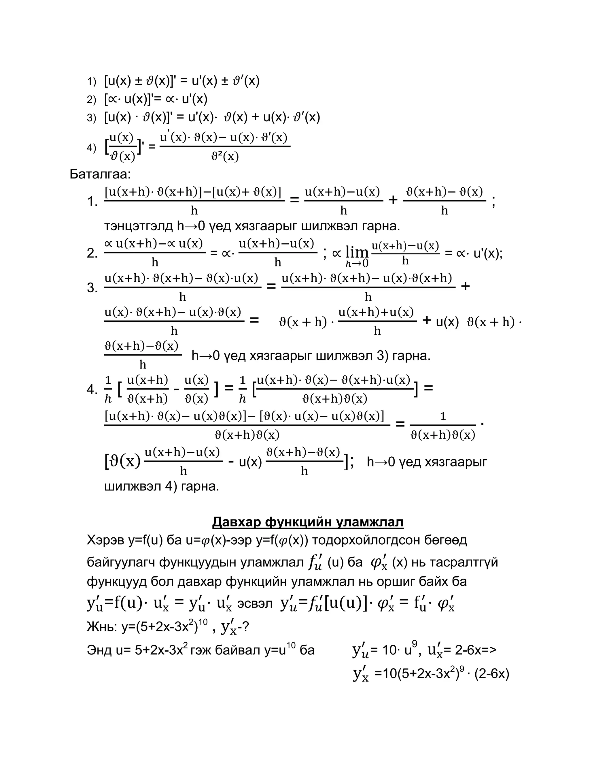 1)   [u(x) ± (x)]' = u'(x) ± (x)
  2)   [ u(x)]'= u'(x)
  3)   [u(x) · (x)]' = u'(x) (x) + u(x)·              (x)

  4)   [       ]' =
Баталгаа:

  1.                                              =                    +                                ;
       тэнцэтгэлд h→0 үед хязгаарыг шилжвэл гарна.

  2.                        =                               ;                              =       u'(x);

  3.                                          =                                                +
                                      =                                            + u(x)
                          h→0 үед хязгаарыг шилжвэл 3) гарна.

  4.       [          -         ]=        [                                    ]=

                                                                        =                           ·

       [                         - u(x)                         ;   h→0 үед хязгаарыг
       шилжвэл 4) гарна.

                     Давхар функцийн уламжлал
  Хэрэв y=f(u) ба u= (x)-ээр y=f( (x)) тодорхойлогдсон бөгөөд
  байгуулагч функцуудын уламжлал    (u) ба   (x) нь тасралтгүй
  функцууд бол давхар функцийн уламжлал нь оршиг байх ба
       =f(u)·         =     ·        эсвэл        = [u(u)]·                =           ·
  Жнь: y=(5+2x-3x2)10 ,              -?
                                                                               9
  Энд u= 5+2x-3x2 гэж байвал y=u10 ба                               = 10· u        ,       = 2-6x=>
                                                                     =10(5+2x-3x2)9 · (2-6x)
 