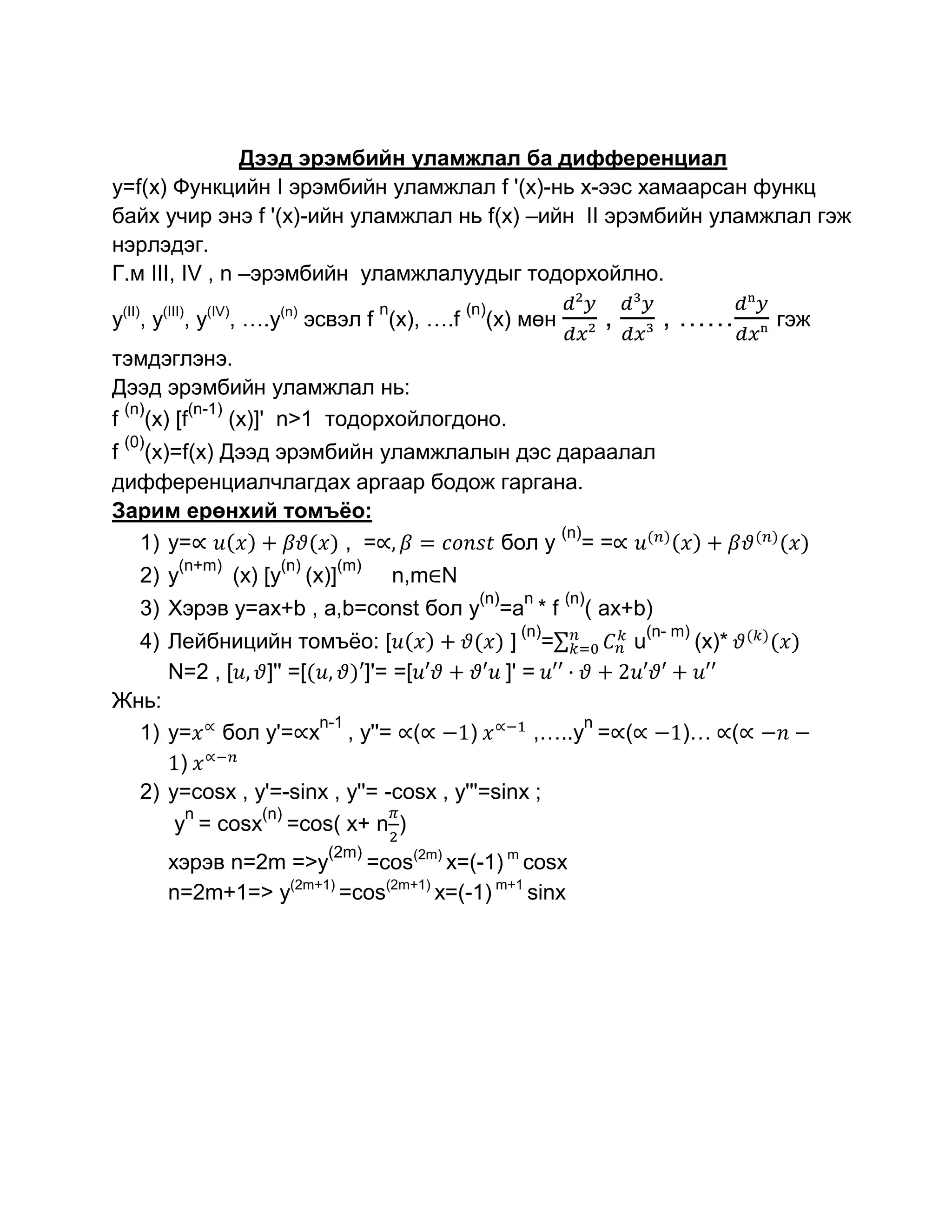 Дээд эрэмбийн уламжлал ба дифференциал
y=f(x) Функцийн I эрэмбийн уламжлал f '(x)-нь х-ээс хамаарсан функц
байх учир энэ f '(x)-ийн уламжлал нь f(x) –ийн II эрэмбийн уламжлал гэж
нэрлэдэг.
Г.м III, IV , n –эрэмбийн уламжлалуудыг тодорхойлно.
                                        n
y(II), y(III), y(IV), ….y(n) эсвэл f (x), ….f
                                                    (n)
                                                      (x) мөн           ,     , ……          гэж
тэмдэглэнэ.
Дээд эрэмбийн уламжлал нь:
 (n)     (n-1)
f (x) [f       (x)]' n>1 тодорхойлогдоно.
 (0)
f (x)=f(x) Дээд эрэмбийн уламжлалын дэс дараалал
дифференциалчлагдах аргаар бодож гаргана.
Зарим ерөнхий томъѐо:
                                        (n)
  1) y=               , =         бол у = =
        (n+m)        (n)          (m)
   2) y         (x) [y     (x)]             n,m N
                                                      (n)   n     (n)
   3) Хэрэв y=ax+b , a,b=const бол y =a * f                         ( ax+b)
                                                            (n)             (n- m)
  4) Лейбницийн томъѐо: [                     ] =          u                         (x)*
     N=2 , [    ]'' =[      ]'= =[           ]' =
Жнь:
                       n-1                            n
  1) y= бол у'= x , y''= (              )        ,…..y = (                      )… (
       )
  2) y=cosx , y'=-sinx , y''= -cosx , y'''=sinx ;
        n      (n)
      y = cosx =cos( x+ n )
                             (2m)
       хэрэв n=2m =>y     =cos(2m) x=(-1) m cosx
       n=2m+1=> y(2m+1) =cos(2m+1) x=(-1) m+1 sinx
 