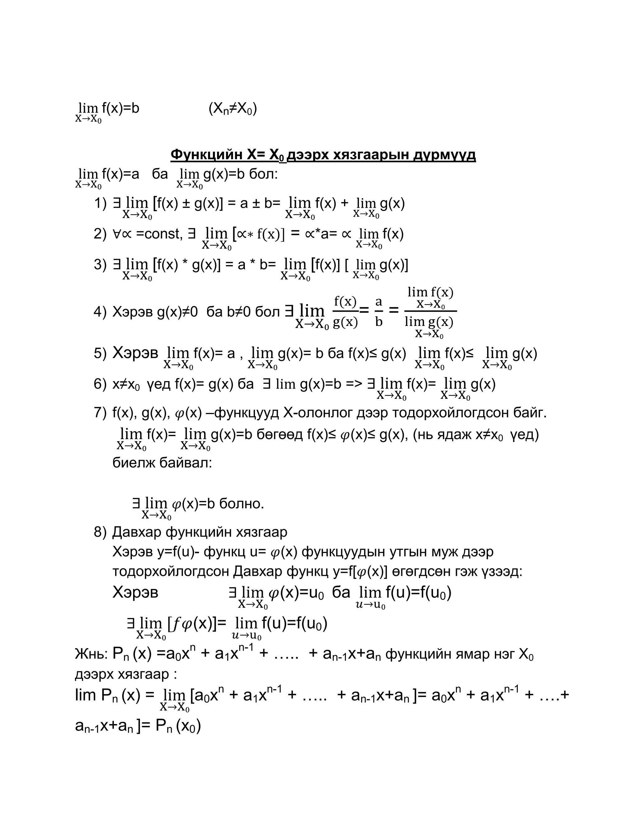 f(x)=b              (Xn≠X0)


              Функцийн Х= Х0 дээрх хязгаарын дүрмүүд
    f(x)=a ба    g(x)=b бол:

  1)         [f(x) ± g(x)] = a ± b=           f(x) +        g(x)

  2)      =const,           [             = *a=             f(x)

  3)         [f(x) * g(x)] = a * b=          [f(x)] [       g(x)]


  4) Хэрэв g(x)≠0 ба b≠0 бол                            =    =

  5) Хэрэв          f(x)= a ,           g(x)= b ба f(x)≤ g(x)              f(x)≤      g(x)

  6) x≠x0 үед f(x)= g(x) ба                g(x)=b =>               f(x)=       g(x)
  7) f(x), g(x), (x) –функцууд Х-олонлог дээр тодорхойлогдсон байг.
            f(x)=     g(x)=b бөгөөд f(x)≤ (x)≤ g(x), (нь ядаж x≠x0 үед)
       биелж байвал:

                  (x)=b болно.
  8) Давхар функцийн хязгаар
     Хэрэв у=f(u)- функц u= (x) функцуудын утгын муж дээр
     тодорхойлогдсон Давхар функц у=f[ (x)] өгөгдсөн гэж үзээд:
       Хэрэв                            (x)=u0 ба            f(u)=f(u0)
                    (x)]=             f(u)=f(u0)
                    n           n-1
Жнь: Рn (x) =a0x + a1x                + ….. + an-1x+an функцийн ямар нэг Х0
дээрх хязгаар :
lim Рn (x) =        [a0xn + a1xn-1 + ….. + an-1x+an ]= a0xn + a1xn-1 + ….+
an-1x+an ]= Рn (x0)
 