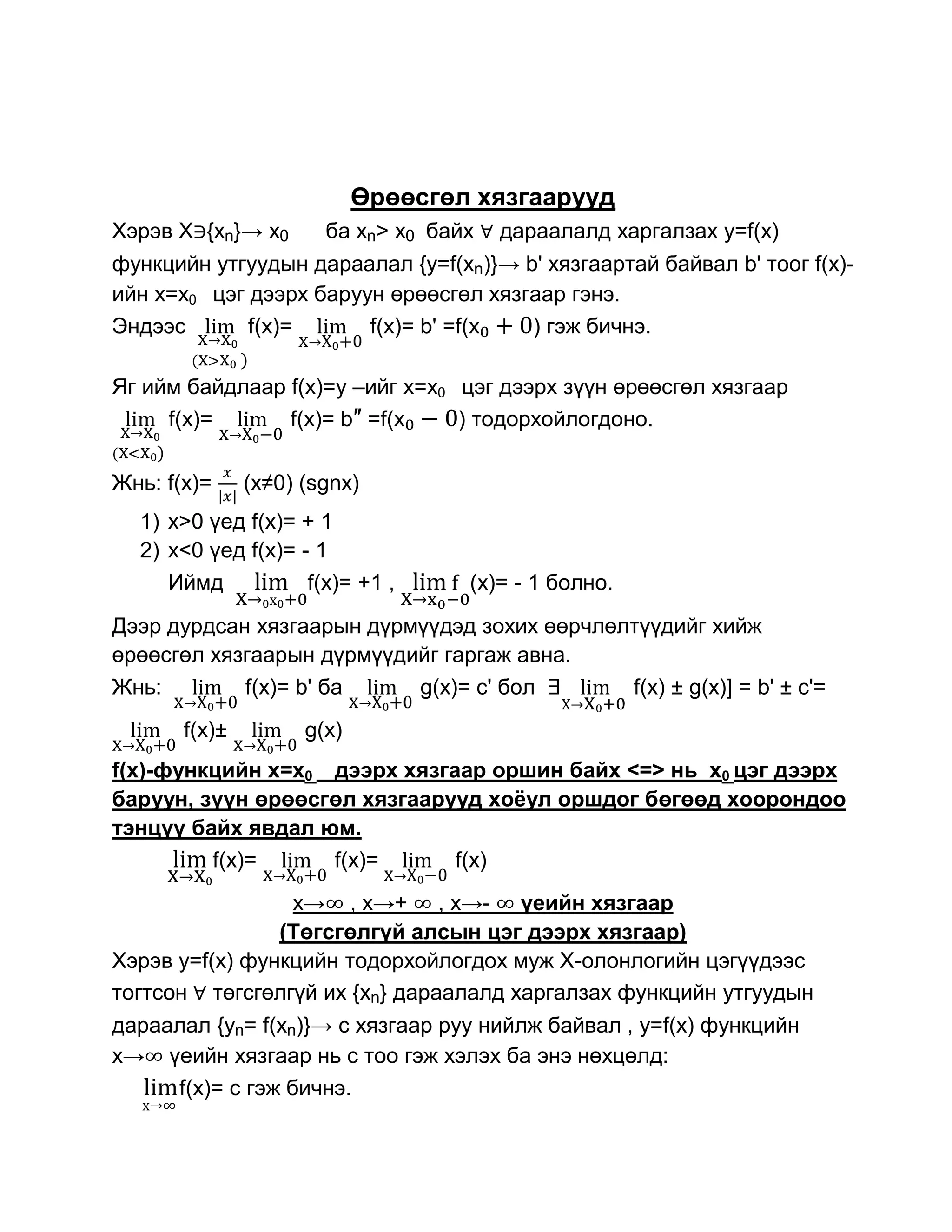 Өрөөсгөл хязгаарууд
Хэрэв Х {xn}→ x0       ба xn> x0 байх   дараалалд харгалзах y=f(x)
функцийн утгуудын дараалал {y=f(xn)}→ b' хязгаартай байвал b' тоог f(x)-
ийн x=x0 цэг дээрх баруун өрөөсгөл хязгаар гэнэ.
Эндээс       f(x)=      f(x)= b' =f(x  ) гэж бичнэ.

Яг ийм байдлаар f(x)=y –ийг x=x0 цэг дээрх зүүн өрөөсгөл хязгаар
     f(x)=      f(x)= b″ =f(x    ) тодорхойлогдоно.

Жнь: f(x)=     (x≠0) (sgnx)
  1) x>0 үед f(x)= + 1
  2) x<0 үед f(x)= - 1
     Иймд           f(x)= +1 ,      (x)= - 1 болно.
Дээр дурдсан хязгаарын дүрмүүдэд зохих өөрчлөлтүүдийг хийж
өрөөсгөл хязгаарын дүрмүүдийг гаргаж авна.
Жнь:        f(x)= b' ба    g(x)= c' бол       f(x) ± g(x)] = b' ± c'=
       f(x)±         g(x)
f(x)-функцийн x=x0 дээрх хязгаар оршин байх <=> нь x0 цэг дээрх
баруун, зүүн өрөөсгөл хязгаарууд хоѐул оршдог бөгөөд хоорондоо
тэнцүү байх явдал юм.
         f(x)=     f(x)=      f(x)
                 x→ , x→+ , x→- үеийн хязгаар
                (Төгсгөлгүй алсын цэг дээрх хязгаар)
Хэрэв y=f(x) функцийн тодорхойлогдох муж Х-олонлогийн цэгүүдээс
тогтсон төгсгөлгүй их {xn} дараалалд харгалзах функцийн утгуудын
дараалал {yn= f(xn)}→ c хязгаар руу нийлж байвал , y=f(x) функцийн
x→ үеийн хязгаар нь с тоо гэж хэлэх ба энэ нөхцөлд:
     f(x)= с гэж бичнэ.
 