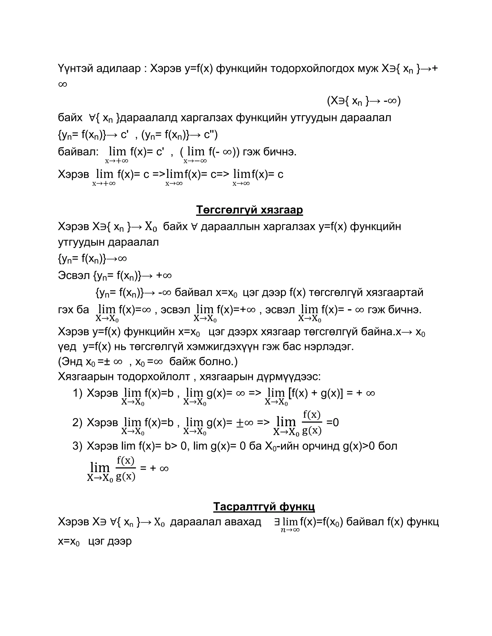 Үүнтэй адилаар : Хэрэв y=f(x) функцийн тодорхойлогдох муж Х { xn }→+

                                                              (Х { xn }→ - )
байх     { xn }дараалалд харгалзах функцийн утгуудын дараалал
{yn= f(xn)}→ c' , (yn= f(xn)}→ c'')
байвал:         f(x)= с' , (         f(-     )) гэж бичнэ.

Хэрэв        f(x)= с =>          f(x)= с=>      f(x)= с


                               Төгсгөлгүй хязгаар
Хэрэв Х { xn }→           байх дарааллын харгалзах y=f(x) функцийн
утгуудын дараалал
{yn= f(xn)}→
Эсвэл {yn= f(xn)}→ +
         {yn= f(xn)}→ -     байвал x=x0 цэг дээр f(x) төгсгөлгүй хязгаартай
гэх ба        f(x)=     , эсвэл        f(x)=+     , эсвэл    f(x)= -   гэж бичнэ.
Хэрэв y=f(x) функцийн x=x0 цэг дээрх хязгаар төгсгөлгүй байна.х→ x0
үед y=f(x) нь төгсгөлгүй хэмжигдэхүүн гэж бас нэрлэдэг.
(Энд x0 =±    , x0 = байж болно.)
Хязгаарын тодорхойлолт , хязгаарын дүрмүүдээс:
  1) Хэрэв        f(x)=b ,  g(x)= =>       [f(x) + g(x)] = +

   2) Хэрэв           f(x)=b ,       g(x)=       =>           =0

   3) Хэрэв lim f(x)= b> 0, lim g(x)= 0 ба Х0-ийн орчинд g(x)>0 бол
                  =+


                                  Тасралтгүй функц
Хэрэв Х      { xn }→       дараалал авахад      f(x)=f(x0) байвал f(x) функц
x=x0 цэг дээр
 