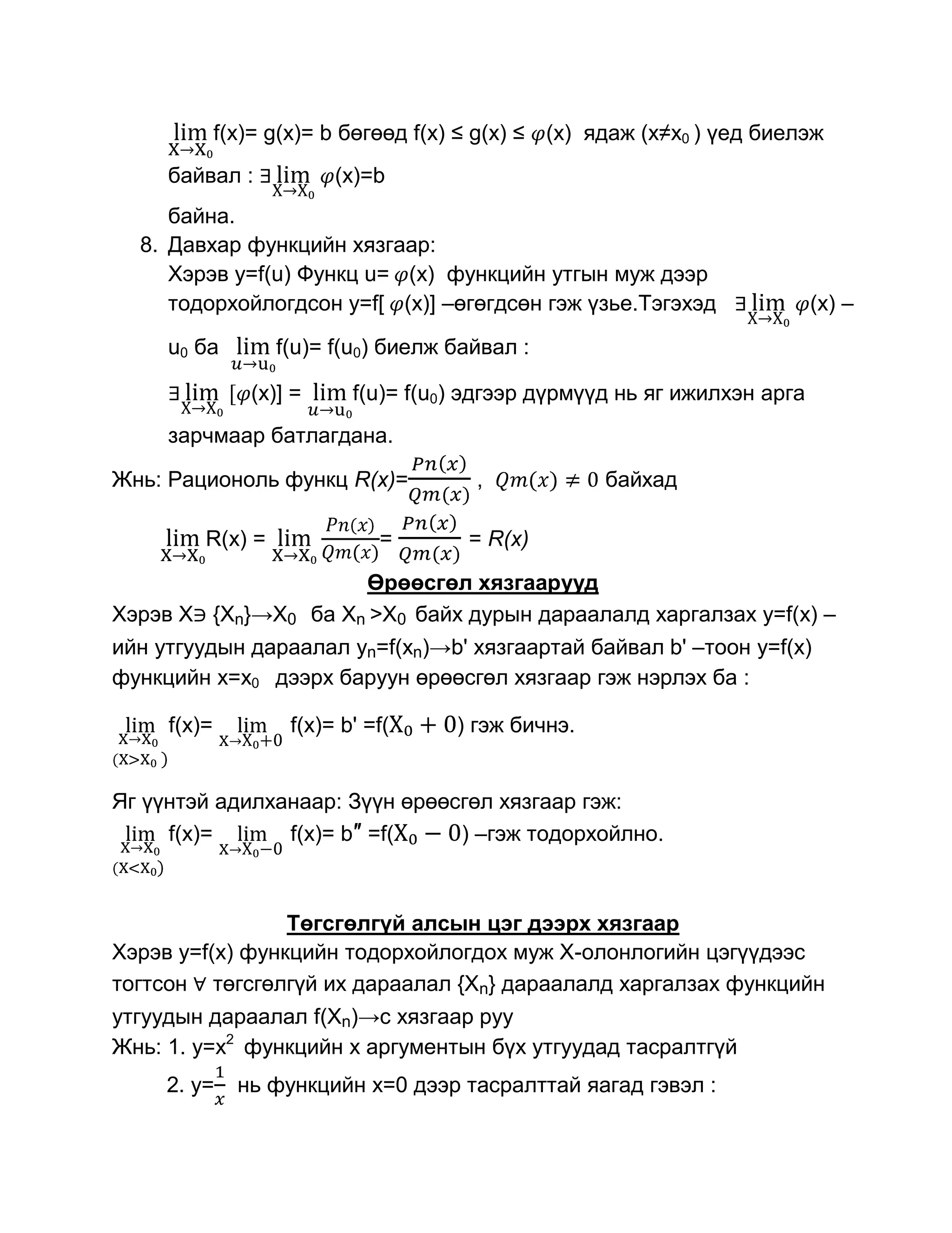 f(x)= g(x)= b бөгөөд f(x) ≤ g(x) ≤ (x) ядаж (х≠х0 ) үед биелэж
     байвал :              (x)=b
     байна.
  8. Давхар функцийн хязгаар:
     Хэрэв y=f(u) Функц u= (x) функцийн утгын муж дээр
     тодорхойлогдсон y=f[ (x)] –өгөгдсөн гэж үзье.Тэгэхэд                   (x) –

     u0 ба         f(u)= f(u0) биелж байвал :

                (x)] =      f(u)= f(u0) эдгээр дүрмүүд нь яг ижилхэн арга
     зарчмаар батлагдана.

Жнь: Рационоль функц R(x)=              ,            байхад

         R(x) =                =       = R(x)

                              Өрөөсгөл хязгаарууд
Хэрэв Х {Хn}→X0          ба Хn >X0 байх дурын дараалалд харгалзах y=f(x) –
ийн утгуудын дараалал yn=f(xn)→b' хязгаартай байвал b' –тоон y=f(x)
функцийн x=x0 дээрх баруун өрөөсгөл хязгаар гэж нэрлэх ба :

     f(x)=          f(x)= b' =f(      ) гэж бичнэ.


Яг үүнтэй адилханаар: Зүүн өрөөсгөл хязгаар гэж:
     f(x)=      f(x)= b″ =f(    ) –гэж тодорхойлно.



                 Төгсгөлгүй алсын цэг дээрх хязгаар
Хэрэв y=f(x) функцийн тодорхойлогдох муж Х-олонлогийн цэгүүдээс
тогтсон төгсгөлгүй их дараалал {Xn} дараалалд харгалзах функцийн
утгуудын дараалал f(Xn)→c хязгаар руу
Жнь: 1. y=x2 функцийн х аргументын бүх утгуудад тасралтгүй
     2. y=     нь функцийн х=0 дээр тасралттай яагад гэвэл :
 