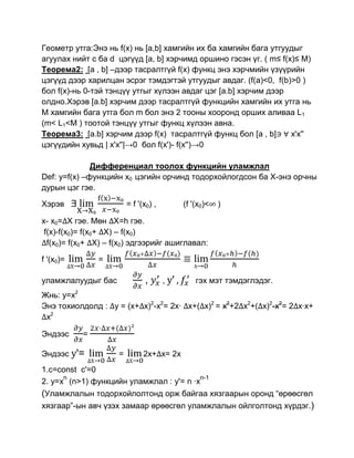 Геометр утга:Энэ нь f(x) нь [a,b] хамгийн их ба хамгийн бага утгуудыг
агуулах нийт с ба d цэгүүд [a, b] хэрчимд оршино гэсэн үг. ( m≤ f(x)≤ M)
Теорема2: [a , b] –дээр тасралтгүй f(x) функц энэ хэрчмийн үзүүрийн
цэгүүд дээр харилцан эсрэг тэмдэгтэй утгуудыг авдаг. (f(a)<0, f(b)>0 )
бол f(x)-нь 0-тэй тэнцүү утгыг хүлээн авдаг цэг [a.b] хэрчим дээр
олдно.Хэрэв [a.b] хэрчим дээр тасралтгүй функцийн хамгийн их утга нь
M хамгийн бага утга бол m бол энэ 2 тооны хооронд орших аливаа L1
(m< L1<M ) тоотой тэнцүү утгыг функц хүлээн авна.
Теорема3: [a.b] хэрчим дээр f(x) тасралтгүй функц бол [a , b]      x'x''
цэгүүдийн хувьд | x'x''|→0 бол f(x')- f(x'')→0

              Дифференциал тоолох функцийн уламжлал
Def: y=f(x) –функцийн x0 цэгийн орчинд тодорхойлогдсон ба Х-энэ орчны
дурын цэг гэе.

Хэрэв                    = f '(x0) ,          (f '(x0)<   )

x- x0= X гэе. Мөн X=h гэе.
 f(x)-f(x0)= f(x0+ X) – f(x0)
  f(x0)= f(x0+ X) – f(x0) эдгээрийг ашиглавал:

f '(x0)=       =

уламжлалуудыг бас              ,       , y'       гэх мэт тэмдэглэдэг.
Жнь: y=x2
Энэ тохиолдолд : у = (x+ x)2-x2= 2x· x+( x)2 = x2+2 x2+( x)2-x2= 2 x·x+
 x2

Эндээс     =

Эндээс y'=           =         2x+ x= 2x
1.c=const c'=0
      n                                  n-1
2. y=x (n>1) функцийн уламжлал : y'= n ·x
(Уламжлалын тодорхойлолтонд орж байгаа хязгаарын оронд “өрөөсгөл
хязгаар”-ын авч үзэх замаар өрөөсгөл уламжлалын ойлголтонд хүрдэг.)
 