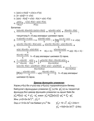 1)   [u(x) ± (x)]' = u'(x) ± (x)
  2)   [ u(x)]'= u'(x)
  3)   [u(x) · (x)]' = u'(x) (x) + u(x)·              (x)

  4)   [       ]' =
Баталгаа:

  1.                                              =                    +                                ;
       тэнцэтгэлд h→0 үед хязгаарыг шилжвэл гарна.

  2.                        =                               ;                              =       u'(x);

  3.                                          =                                                +
                                      =                                            + u(x)
                          h→0 үед хязгаарыг шилжвэл 3) гарна.

  4.       [          -         ]=        [                                    ]=

                                                                        =                           ·

       [                         - u(x)                         ;   h→0 үед хязгаарыг
       шилжвэл 4) гарна.

                     Давхар функцийн уламжлал
  Хэрэв y=f(u) ба u= (x)-ээр y=f( (x)) тодорхойлогдсон бөгөөд
  байгуулагч функцуудын уламжлал    (u) ба   (x) нь тасралтгүй
  функцууд бол давхар функцийн уламжлал нь оршиг байх ба
       =f(u)·         =     ·        эсвэл        = [u(u)]·                =           ·
  Жнь: y=(5+2x-3x2)10 ,              -?
                                                                               9
  Энд u= 5+2x-3x2 гэж байвал y=u10 ба                               = 10· u        ,       = 2-6x=>
                                                                     =10(5+2x-3x2)9 · (2-6x)
 