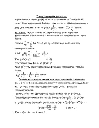 Урвуу функцийн уламжлал
Хэрэв монотон функц y=f(х) нь Х-цэг дээр төгсгөлөг бөгөөд 0-тэй
тэнцүү биш уламжлалтай байвал уруу функц x=                      (y) нь харгалзах у

дээр уламжлалтай байх ба              (y)=        , эсвэл        =      байна.

Баталгаа: f(x)-фугкцийн х≠0 өөрчлөлтөнд түүнд харгалзах
функцийн утгын өөрчлөлт нь ( монотон чанарын үндсэн дээд ) у≠0
байна.
Тэгэхэд:       =       ба   х→0 үед y→0 байх нөхцлийг ашиглаж

хязгаарт шилжвэл:
    (y)=           =         =        ;

Жнь: y=f(x)=                          (x>0)
y2=x учраас уруу функц x=         (y) = y2
Иймд        (y)=2y байх учраас урвуу функцийн уламжлалын томъѐо
ѐсоор:
      =       =        =     болно.

      Параметр тэгшитгэлүүдээр өгөгдсөн функцийн уламжлал
f(t), ..   (t)- нь t-ээс хамаарах тасралтгүй уламжлалтай функцууд ба х=
{f(t) , y= (t)} системээр тодорхойлогдсон у=y(x) функцийн
уламжлалыг олъѐ.
f '(t) ≠0 , x=f(t) –ийн урвуу функц оршин байдаг гэж t=              (t) үзье.
Тэгвэл функц уламжлалын томъѐо ѐсоор:                  '(х) =        ; ба у=f(x)=

       (t)]- давхар функцийн уламжлал :            '(х) = '(х)       (t)] ·   '(t)=>
                             '(х) =           =             (            )

Жнь: x={ a(1-t) , y=a } a
 