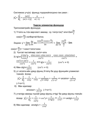 Системээс у=y(x) функцд тодорхойлогдоно гэж үзвэл :

    =        =             =                 = -1


                   Үндсэн элементар функцууд
  Тригонометрийн функцууд:
  1) Y=sinx нь         х өөрчлөлт авахад :                  =sin(x+ х)* sinx=2sin

     cos(x+      ) хэлбэртэй болно.

  Эндээс: y' =                 lim                              =                · lim

cos(x+   )= 1·cosx=>sinx=cosx
  2) Үүнтэй төстэйгөөр: cos'x=-sinx

  3) tg'x=            '=                                    =                               =

                       =             => tg'x =                          (         )

  4) Мөн ctg'x=                      (              )
  5) y= arcsinx-ийн урвуу функц X=siny ба уруу функцийн уламжлал
     томъѐо ѐсоор:

         =       =         =             =              =               => arcsinx=

     (-1<x<1)
   6) Мөн адилаар:
                     arccosx=-                  (-1<x<1)
  7) y=arctgx авахад түүний урвуу функц x=tgy' ба урвуу функц томъѐо

     ѐсоор:       =        =             =          =               =       ;=> arctg'x =


  8) Мөн адилаар: arcctg'x = -
 