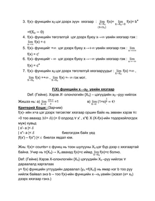 3. f(x)- функцийн x0 цэг дээрх зүүн хязгаар :                 f(x)=     f(x)= b″

        =f(         )
     4. f(x)- функцийн төгсгөлгүй цэг дээрх буюу x→             үеийн хязгаар гэж :
              f(x) = с
     5. f(x)- функцийг +     цэг дээрх буюу x→            үеийн хязгаар гэж :
        f(x) = с'
     6. f(x)- функцийг -     цэг дээрх буюу x→            үеийн хязгаар гэж :
       f(x) = с″
     7. f(x)- функцийн x0 цэг дээрх төгсгөлгүй хязгааруудыг :              f(x) =   ,
            f(x) =+   ,         f(x) =-   гэх мэт.


                          F(X) функцийн x→x0 үеийн хязгаар
       Def: (Гейнe). Хэрэв X- олонлогийн {Xn} – цэгүүдийн x0 –руу нийлэх
Жишээ нь: а)               =1                        в)    (1+x)
Критерий Коши: (Зарчим)
f(x)- ийн x=a цэг дээрх төгсөглөг хязгаар оршин байх нь зөвхөн хэрэв
>0  тоо авахад = ( )> 0 олдоод х' , х''є Х (X-f(x)-ийн тодорхойлогдох
муж) хувьд
| х'- а |<
| х''- а |<                  биелэгдэж байх үед
|f(х') – f(х'') |< биелэх явдал юм.

Жнь: f(x)= counts= с функц нь тоон шулууны Х0 цэг бүр дээр с хязгаартай
байна. Учир нь {Xn}→ Х0 авахад f(x)=c иймд      f(x)=с болно.
Def: (Гейнe) Хэрэв Х-олонлогийн {Xn} цэгүүдийн Х0 –руу нийлэх
дараалалд харгалзах
у= f(x) функцийн утгуудийн дараалал {yn =f(Xn)} нь ямар нэг b тоо руу
нийлж байвал энэ b – тоо f(x)-ийн функцийн х→x0 үеийн (эсвэл (x= x0)
дээрх хязгаар гэнэ.)
 