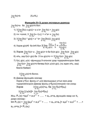 f(x)=b              (Xn≠X0)


              Функцийн Х= Х0 дээрх хязгаарын дүрмүүд
    f(x)=a ба    g(x)=b бол:

  1)         [f(x) ± g(x)] = a ± b=           f(x) +        g(x)

  2)      =const,           [             = *a=             f(x)

  3)         [f(x) * g(x)] = a * b=          [f(x)] [       g(x)]


  4) Хэрэв g(x)≠0 ба b≠0 бол                            =    =

  5) Хэрэв          f(x)= a ,           g(x)= b ба f(x)≤ g(x)              f(x)≤      g(x)

  6) x≠x0 үед f(x)= g(x) ба                g(x)=b =>               f(x)=       g(x)
  7) f(x), g(x), (x) –функцууд Х-олонлог дээр тодорхойлогдсон байг.
            f(x)=     g(x)=b бөгөөд f(x)≤ (x)≤ g(x), (нь ядаж x≠x0 үед)
       биелж байвал:

                  (x)=b болно.
  8) Давхар функцийн хязгаар
     Хэрэв у=f(u)- функц u= (x) функцуудын утгын муж дээр
     тодорхойлогдсон Давхар функц у=f[ (x)] өгөгдсөн гэж үзээд:
       Хэрэв                            (x)=u0 ба            f(u)=f(u0)
                    (x)]=             f(u)=f(u0)
                    n           n-1
Жнь: Рn (x) =a0x + a1x                + ….. + an-1x+an функцийн ямар нэг Х0
дээрх хязгаар :
lim Рn (x) =        [a0xn + a1xn-1 + ….. + an-1x+an ]= a0xn + a1xn-1 + ….+
an-1x+an ]= Рn (x0)
 