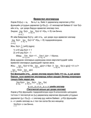 Өрөөсгөл хязгаарууд
Хэрэв Х {xn}→ x0       ба xn> x0 байх   дараалалд харгалзах y=f(x)
функцийн утгуудын дараалал {y=f(xn)}→ b' хязгаартай байвал b' тоог f(x)-
ийн x=x0 цэг дээрх баруун өрөөсгөл хязгаар гэнэ.
Эндээс       f(x)=      f(x)= b' =f(x  ) гэж бичнэ.

Яг ийм байдлаар f(x)=y –ийг x=x0 цэг дээрх зүүн өрөөсгөл хязгаар
     f(x)=      f(x)= b″ =f(x    ) тодорхойлогдоно.

Жнь: f(x)=     (x≠0) (sgnx)
  1) x>0 үед f(x)= + 1
  2) x<0 үед f(x)= - 1
     Иймд           f(x)= +1 ,      (x)= - 1 болно.
Дээр дурдсан хязгаарын дүрмүүдэд зохих өөрчлөлтүүдийг хийж
өрөөсгөл хязгаарын дүрмүүдийг гаргаж авна.
Жнь:        f(x)= b' ба    g(x)= c' бол       f(x) ± g(x)] = b' ± c'=
       f(x)±         g(x)
f(x)-функцийн x=x0 дээрх хязгаар оршин байх <=> нь x0 цэг дээрх
баруун, зүүн өрөөсгөл хязгаарууд хоѐул оршдог бөгөөд хоорондоо
тэнцүү байх явдал юм.
         f(x)=     f(x)=      f(x)
                 x→ , x→+ , x→- үеийн хязгаар
                (Төгсгөлгүй алсын цэг дээрх хязгаар)
Хэрэв y=f(x) функцийн тодорхойлогдох муж Х-олонлогийн цэгүүдээс
тогтсон төгсгөлгүй их {xn} дараалалд харгалзах функцийн утгуудын
дараалал {yn= f(xn)}→ c хязгаар руу нийлж байвал , y=f(x) функцийн
x→ үеийн хязгаар нь с тоо гэж хэлэх ба энэ нөхцөлд:
     f(x)= с гэж бичнэ.
 