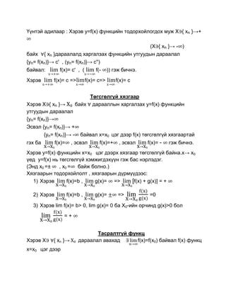 Үүнтэй адилаар : Хэрэв y=f(x) функцийн тодорхойлогдох муж Х { xn }→+

                                                              (Х { xn }→ - )
байх     { xn }дараалалд харгалзах функцийн утгуудын дараалал
{yn= f(xn)}→ c' , (yn= f(xn)}→ c'')
байвал:         f(x)= с' , (         f(-     )) гэж бичнэ.

Хэрэв        f(x)= с =>          f(x)= с=>      f(x)= с


                               Төгсгөлгүй хязгаар
Хэрэв Х { xn }→           байх дарааллын харгалзах y=f(x) функцийн
утгуудын дараалал
{yn= f(xn)}→
Эсвэл {yn= f(xn)}→ +
         {yn= f(xn)}→ -     байвал x=x0 цэг дээр f(x) төгсгөлгүй хязгаартай
гэх ба        f(x)=     , эсвэл        f(x)=+     , эсвэл    f(x)= -   гэж бичнэ.
Хэрэв y=f(x) функцийн x=x0 цэг дээрх хязгаар төгсгөлгүй байна.х→ x0
үед y=f(x) нь төгсгөлгүй хэмжигдэхүүн гэж бас нэрлэдэг.
(Энд x0 =±    , x0 = байж болно.)
Хязгаарын тодорхойлолт , хязгаарын дүрмүүдээс:
  1) Хэрэв        f(x)=b ,  g(x)= =>       [f(x) + g(x)] = +

   2) Хэрэв           f(x)=b ,       g(x)=       =>           =0

   3) Хэрэв lim f(x)= b> 0, lim g(x)= 0 ба Х0-ийн орчинд g(x)>0 бол
                  =+


                                  Тасралтгүй функц
Хэрэв Х      { xn }→       дараалал авахад      f(x)=f(x0) байвал f(x) функц
x=x0 цэг дээр
 