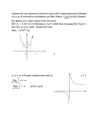 тасралтгүй гэж нэрлэнэ.Х-олонлог дээр y=f(x) тодорхойлогдсон бөгөөд
Х x0 нь Х-олонлогын хязгаарын цэг байг.Хэрэв        f(x)=f(x0) байвал
f(x) функц x=x0 дээр тасралтгүй гэж хэлнэ.
Def:           = ( )>0 бөгөөд | x- x0 |< байх бүх утгуудад |f(x)- f(x0)|<
бол f(x)- нь x=x0 дээр тасралтгүй гэнэ.
              2
Жнь: 1. y=x =

                        y

                   1



              -1            -1            x




2. y= нь х=0 дээр тасралттай учир нь:                                y=

        =+

         =-            у(+0) ≠ y(-0)
 