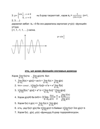 3. y                      нь 0-дээр тасралттай , хэрэв xn =                      (n=1,

2, 3…..)
дараалал авбал xn→0 ба энэ дараалалд харгалзах y=y(x) –функцийн
утгууд:
{-1, 1, -1, 1, ….} cална.

                                                        y=




             x=x0 цэг дээрх функцийн хязгаарын дүрмүүд

Хэрэв      f(x)=а ,        g(x)=b бол

   1.     [f(x) + g(x)] = a± b =        f(x) +           g(x)
   2.            ,       [ f(x)]= *a = *                 f(x)
   3.      [f(x) * g(x)] = a* b = [         f(x)] * [        g(x)]

   4. Хэрэв g(x)≠0 ба b≠0=>                       =      =

   5. Хэрэв f(x) ≤ g(x) =>         f(x) ≤         g(x)
   6. x=x0 үед f(x)= g(x) ба          g(x)= b байвал                 f(x)=   g(x)= b
   7. Хэрэв f(x) , g(x), (x) –функцууд Х-дээр тодорхойлогдсон.
 