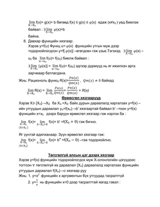 f(x)= g(x)= b бөгөөд f(x) ≤ g(x) ≤ (x) ядаж (х≠х0 ) үед биелэж
     байвал :              (x)=b
     байна.
  8. Давхар функцийн хязгаар:
     Хэрэв y=f(u) Функц u= (x) функцийн утгын муж дээр
     тодорхойлогдсон y=f[ (x)] –өгөгдсөн гэж үзье.Тэгэхэд                   (x) –

     u0 ба         f(u)= f(u0) биелж байвал :

                (x)] =      f(u)= f(u0) эдгээр дүрмүүд нь яг ижилхэн арга
     зарчмаар батлагдана.

Жнь: Рационоль функц R(x)=              ,            байхад

         R(x) =                =       = R(x)

                              Өрөөсгөл хязгаарууд
Хэрэв Х {Хn}→X0          ба Хn >X0 байх дурын дараалалд харгалзах y=f(x) –
ийн утгуудын дараалал yn=f(xn)→b' хязгаартай байвал b' –тоон y=f(x)
функцийн x=x0 дээрх баруун өрөөсгөл хязгаар гэж нэрлэх ба :

     f(x)=          f(x)= b' =f(      ) гэж бичнэ.


Яг үүнтэй адилханаар: Зүүн өрөөсгөл хязгаар гэж:
     f(x)=      f(x)= b″ =f(    ) –гэж тодорхойлно.



                 Төгсгөлгүй алсын цэг дээрх хязгаар
Хэрэв y=f(x) функцийн тодорхойлогдох муж Х-олонлогийн цэгүүдээс
тогтсон төгсгөлгүй их дараалал {Xn} дараалалд харгалзах функцийн
утгуудын дараалал f(Xn)→c хязгаар руу
Жнь: 1. y=x2 функцийн х аргументын бүх утгуудад тасралтгүй
     2. y=     нь функцийн х=0 дээр тасралттай яагад гэвэл :
 
