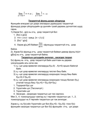 =+     ;          =-


                     Тасралтгүй функц дээрх үйлдлүүд
Функцийн өгөгдсөн цэг дээрх хязгаарын дүрмүүдээс тасралтгүй
функцууд дээрх үйлдлүүдийн үр дүнгийн тухай дараахь дүгнэлтээс шууд
гарна.
1).Хэрэв f(x) , g(x) нь x=x0 дээр тасралтгүй бол
   1. [f(x) ± g(x)]
    2.               хувьд [       ]
    3. [f(x) * g(x)]
   4. Хэрэв g(x₀)≠0 байвал        –функцууд тасралтгүй x=x0 дээр

байна.
2). Хэрэв f(x) функцд x=x0 дээр тасралтгүй байвал давхар функц h(x)=
g[f(x)] нь x=x0 дээр тасралтгүй байна.
             Тасралтын цэгүүдийн ангилал , засагдах тасрал
f(x) функц нь x=x0 дээр тасралтгүй байх шалтгаан нь дараах
үзэгдлүүдийн аль нэгэн юм.
    1) x0 –цэг дээр өрөөсгөл хязгаарууд f(x0-0) , f(x+0) оршин байхгүй
       байх.
    2) x0 –цэг дээр өрөөсгөл хязгаарууд төгсгөл биш байх.
    3) x0 –цэг дээр өрөөсгөл хязгаарууд хоорондоо тэнцүү биш байх:
       f(x0+0) ≠ f(x0-0)
    4) x0 –цэг дээр өрөөсгөл хязгаарууд хоорондоо тэнцүү боловч f(x0)
       утгатай тэнцүү биш: f(x0+0) = f(x0-0)≠ f(x0)
    1. Тодорхой бус цэг
    2. Үсрэлтийн цэг (Төгсгөлгүй )
    3. Үсрэлтийн цэг
    4. Засагдах , засрагдах тасралтын цэг гэж нэрлэнэ.
Мөн 3., 4. тохиолдлуудыг хамтад нь I төрлийн тасралтын цэг, 1., 2.
тохиолдлуудыг нь II төрлийн тасралтын цэг гэж ангилдаг.

Хэрэв x0 –нь f(x)-ийн Үсрэлтийн цэг бол [f(x0+0) - f(x0-0)] –тоон f(x)-
функцийн засагдах тасралтын цэг бол f(x) функцийн x=x0 цэг дээрх
 