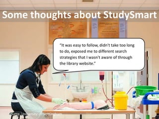 Some thoughts about StudySmart

                               “It was easy to follow, didn't take too long
                               to do, exposed me to different search
                               strategies that I wasn't aware of through
                               the library website.”




 Source: University of Nottingham
 