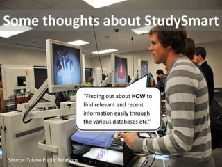 Some thoughts about StudySmart



                                  “Finding out about HOW to
                                  find relevant and recent
                                  information easily through
                                  the various databases etc.”




Source: Tulane Public Relations
 