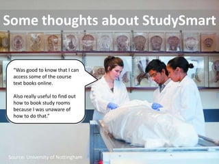 Some thoughts about StudySmart


  “Was good to know that I can
  access some of the course
  text books online.

  Also really useful to find out
  how to book study rooms
  because I was unaware of
  how to do that.”




 Source: Tulane Public Relations
Source: University of Nottingham
 