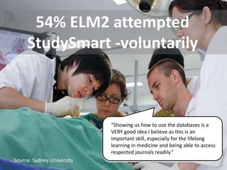 54% ELM2 attempted
     StudySmart -voluntarily



                            “Showing us how to use the databases is a
                            VERY good idea I believe as this is an
                            important skill, especially for the lifelong
                            learning in medicine and being able to access
                            respected journals readily.”
Source: Sydney University
 