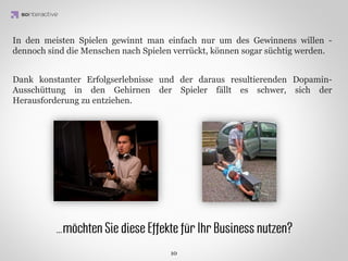 Beispiele innerbetrieblicher Anwendungen

 Deloitte Leadership Academy
 Trainingssystem für Consultants



                     IDEA KREATYWNA
 MyWorkCommunity LiveOps
 Motivationssystem für Telemarketer

 15% verkürzte Gesprächsdauer,
 8% bis 12% Qualitätsanstieg bei
 Verkaufsgesprächen (Abhängig
 vom Angestellten)
 