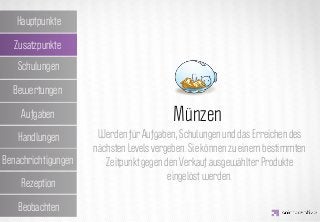 Hauptpunkte

  Zusatzpunkte
   Schulungen

  Bewertungen

    Aufgaben         IDEA KREATYWNA
                              Münzen
                       Werden für Aufgaben, Schulungen und das Erreichen des
   Handlungen
                      nächsten Levels vergeben. Sie können zu einem bestimmten
Benachrichtigungen       Zeitpunkt gegen den Verkauf ausgewählter Produkte
                                          eingelöst werden.
    Rezeption

   Beobachten
 