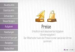 Hauptpunkte

  Zusatzpunkte

   Schulungen

  Bewertungen

    Aufgaben         IDEA KREATYWNA
                               Preise
                                Erhältlich nach absolvierten Aufgaben
   Handlungen
                                          (Sonderaufgaben)
Benachrichtigungen     Der Mitarbeiter kann die Preise in einer speziellen Vitrine
                                              sammeln.
    Rezeption

   Beobachten
 
