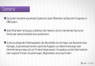 Szenario
  Das System berechnet das aktuelle Ergebnis für jeden Mitarbeiter auf Basis der Ereignisse im
  CRM System.




                    IDEA KREATYWNA
  Jeder Mitarbeiter hat Zugang zu Ranking-Informationen, die ihn innerhalb des Teams, der
  Einheit oder seines Arbeitsbereichs positionieren .


  Zu den grundlegenden Arbeitsaufgaben (das Abschließen von Verträgen, das Abwickeln eines
  Auftrages, Zusatzverkäufe) können zusätzliche Aufgaben wie Bekanntmachungen oder
  Unternehmensprozesse, die zur Firmenstrategie passen, hinzugefügt werden (Informationen
  über mögliche Prämien, Auszeichnungen, Möglichkeiten voranzuschreiten).
 