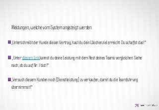 Meldungen, welche vom System angezeigt werden:


„Unterschreibt der Kunde diesen Vertrag, hast du dein Wochenziel erreicht. Du schaffst das!”


                   IDEA KREATYWNA
„Unter diesem Link kannst du deine Leistung mit dem Rest deines Teams vergleichen. Siehe
nach, ob du auf Nr. 1 bist!”


„Versuch diesem Kunden noch [Dienstleistung] zu verkaufen, damit du die Teamführung
übernimmst!”
 